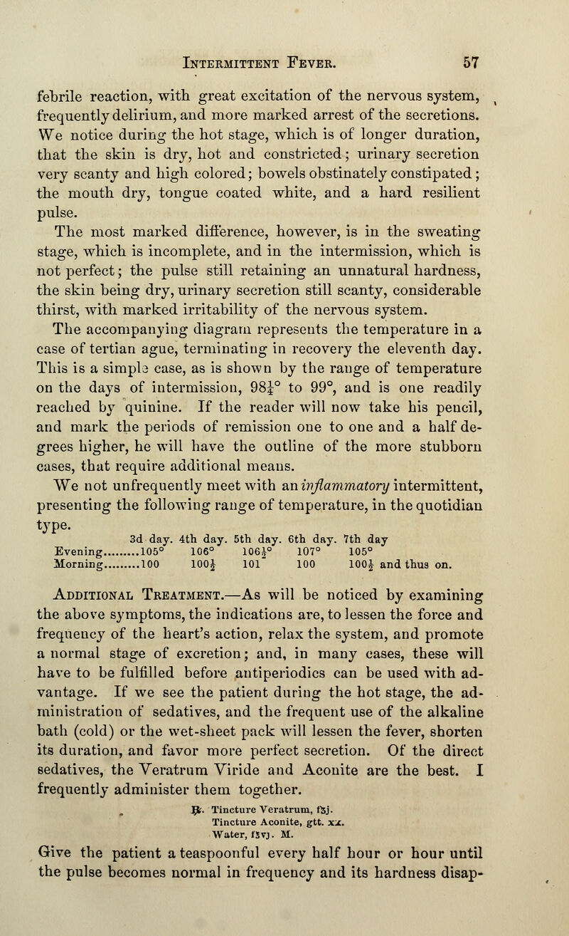 febrile reaction, with great excitation of the nervous system, frequently delirium, and more marked arrest of the secretions. We notice during the hot stage, which is of longer duration, that the skin is dry, hot and constricted; urinary secretion very scanty and high colored; bowels obstinately constipated; the mouth dry, tongue coated white, and a hard resilient pulse. The most marked difference, however, is in the sweating stage, which is incomplete, and in the intermission, which is not perfect; the pulse still retaining an unnatural hardness, the skin being dry, urinary secretion still scanty, considerable thirst, with marked irritability of the nervous system. The accompanying diagram represents the temperature in a case of tertian ague, terminating in recovery the eleventh day. This is a simpb case, as is shown by the range of temperature on the days of intermission, 98J° to 99°, and is one readily reached by quinine. If the reader will now take his pencil, and mark the periods of remission one to one and a half de- grees higher, he will have the outline of the more stubborn cases, that require additional means. We not unfrequently meet with an inflammatory intermittent, presenting the following range of temperature, in the quotidian type. 3d day. 4th day. 5th day. 6th day. 7th day Evening 105° 106° 106|° 107° 105° Morning 100 100£ 101 100 100J and thus on. Additional Treatment.—As will be noticed by examining the above symptoms, the indications are, to lessen the force and frequeucy of the heart's action, relax the system, and promote a normal stage of excretion; and, in many cases, these will have to be fulfilled before antiperiodics can be used with ad- vantage. If we see the patient during the hot stage, the ad- ministration of sedatives, and the frequent use of the alkaline bath (cold) or the wet-sheet pack will lessen the fever, shorten its duration, and favor more perfect secretion. Of the direct sedatives, the Veratrum Viride and Aconite are the best. I frequently administer them together. Jfc. Tincture Veratrum, fSj- Tincture Aconite, gtt. xn. Water, iXvj. M. Give the patient a teaspoonful every half hour or hour until the pulse becomes normal in frequency and its hardness disap-