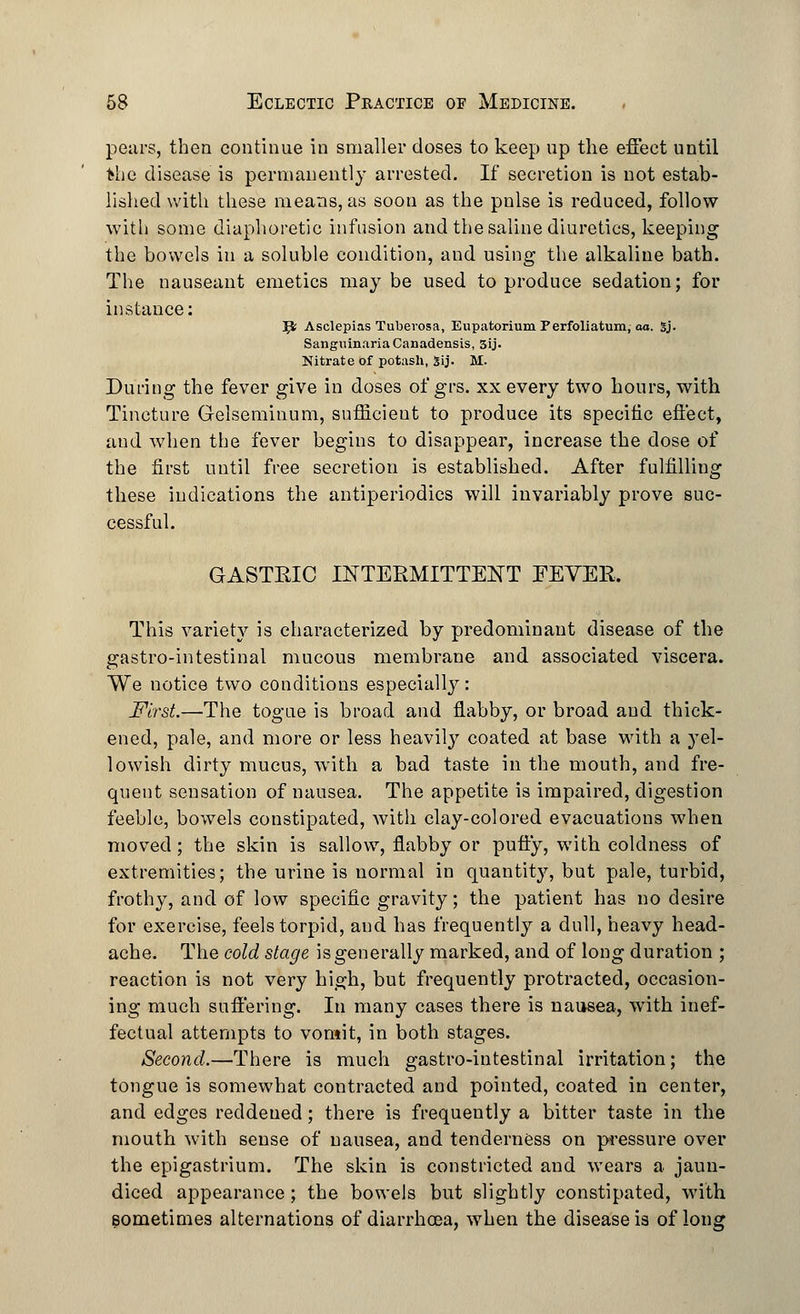 pears, then continue in smaller doses to keep up the effect until the disease is permanently arrested. If secretion is not estab- lished with these means, as soon as the pnlse is reduced, follow with some diaphoretic infusion and the saline diuretics, keeping the bowels in a soluble condition, and using the alkaline bath. The nauseant emetics may be used to produce sedation; for instance: ^ Asclepias Tuberosa, Eupatorium Perfoliatum, aa. gj. Sanguinaria Canadensis, 5ij. Nitrate of potash, Sij. M. During the fever give in doses of grs. xx every two hours, with Tincture Gelseminum, sufficient to produce its specific effect, and when the fever begins to disappear, increase the dose of the first until free secretion is established. After fulfilling these indications the antiperiodics will invariably prove suc- cessful. GASTRIC INTERMITTENT FEVER. This variety is characterized by predominant disease of the gastro-intestinal mucous membrane and associated viscera. We notice two conditions especially: First.—The togue is broad and flabby, or broad and thick- ened, pale, and more or less heavily coated at base with a yel- lowish dirty mucus, with a bad taste in the mouth, and fre- quent sensation of nausea. The appetite is impaired, digestion feeble, bowels constipated, with clay-colored evacuations when moved; the skin is sallow, flabby or puffy, with coldness of extremities; the urine is normal in quantity, but pale, turbid, frothy, and of low specific gravity; the patient has no desire for exercise, feels torpid, and has frequently a dull, heavy head- ache. The cold stage is generally marked, and of long duration ; reaction is not very high, but frequently protracted, occasion- ing much suffering. In many cases there is nausea, with inef- fectual attempts to vomit, in both stages. Second.—There is much gastro-intestinal irritation; the tongue is somewhat contracted and pointed, coated in center, and edges reddened; there is frequently a bitter taste in the mouth with sense of nausea, and tenderness on pressure over the epigastrium. The skin is constricted and wears a jaun- diced appearance; the bowels but slightly constipated, with sometimes alternations of diarrhoea, when the disease is of long