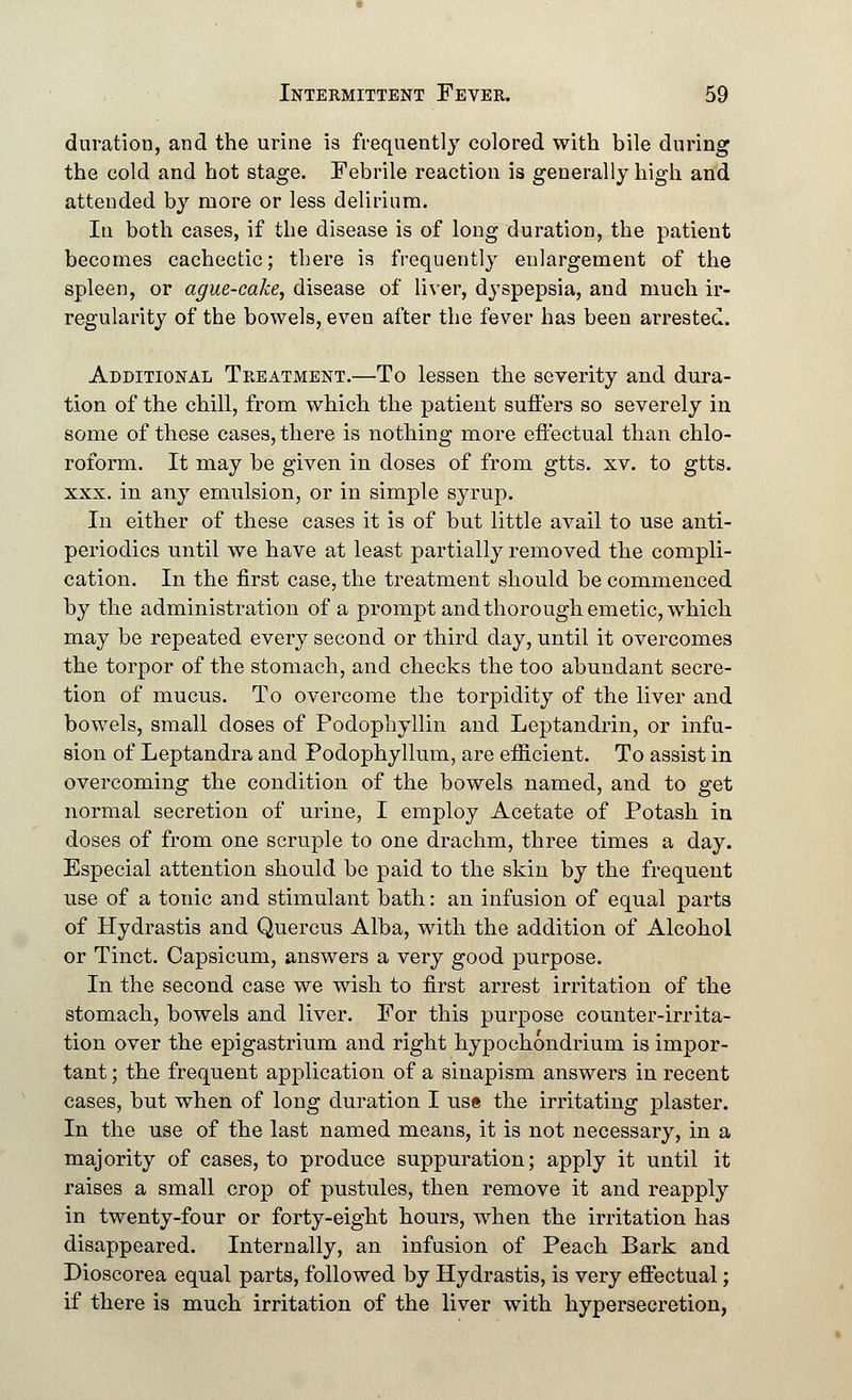 duration, and the urine is frequently colored with bile during the cold and hot stage. Febrile reaction is generally high and attended by more or less delirium. In both cases, if the disease is of long duration, the patient becomes cachectic; there is frequently enlargement of the spleen, or ague-cake, disease of liver, dyspepsia, and much ir- regularity of the bowels, even after the fever has been arrested. Additional Treatment.—To lessen the severity and dura- tion of the chill, from which the patient suffers so severely in some of these cases, there is nothing more effectual than chlo- rofomi. It may be given in doses of from gtts. xv. to gtts. xxx. in any emulsion, or in simple syrup. In either of these cases it is of but little avail to use anti- periodics until we have at least partially removed the compli- cation. In the first case, the treatment should be commenced by the administration of a prompt and thorough emetic, which may be repeated every second or third day, until it overcomes the torpor of the stomach, and checks the too abundant secre- tion of mucus. To overcome the torpidity of the liver and bowels, small doses of Podophyllin and Leptandrin, or infu- sion of Leptandra and Podophyllum, are efficient. To assist in overcoming the condition of the bowels named, and to get normal secretion of urine, I employ Acetate of Potash in doses of from one scruple to one drachm, three times a day. Especial attention should be paid to the skin by the frequent use of a tonic and stimulant bath: an infusion of equal parts of Hydrastis and Quercus Alba, with the addition of Alcohol or Tinct. Capsicum, answers a very good purpose. In the second case we wish to first arrest irritation of the stomach, bowels and liver. For this purpose counter-irrita- tion over the epigastrium and right hypochondrium is impor- tant ; the frequent application of a sinapism answers in recent cases, but when of long duration I us« the irritating plaster. In the use of the last named means, it is not necessary, in a majority of cases, to produce suppuration; apply it until it raises a small crop of pustules, then remove it and reapply in twenty-four or forty-eight hours, when the irritation has disappeared. Internally, an infusion of Peach Bark and Dioscorea equal parts, followed by Hydrastis, is very effectual; if there is much irritation of the liver with hypersecretion,