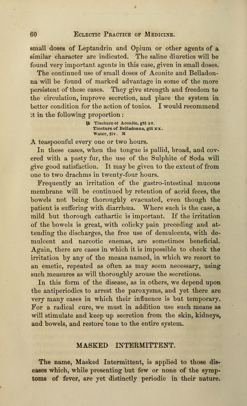 small doses of Leptandrin and Opium or other agents of a similar character are indicated. The saline diuretics will be found very important agents in this case, given in small doses. The continued use of small doses of Aconite and Belladon- na will be found of marked advantage in some of the more persistent of these cases. They give strength and freedom to the circulation, improve secretion, and place the system in better condition for the action of tonics. I would recommend it in the following proportion: Jfc Tincture of Aconite, gtt xt. Tincture of Belladonna, gtt xx. Water, siv. M A teaspoonful every one or two hours. In these cases, when the tongue is pallid, broad, and cov- ered with a pasty fur, the use of the Sulphite of Soda will give good satisfaction. It may be given to the extent of from one to two drachms in twenty-four hours. Frequently an irritation of the gastro-intestinal mucous membrane will be continued by retention of acrid feces, the bowels not being thoroughly evacuated, even though the patient is suffering with diarrhoea. Where such is the case, a mild but thorough cathartic is important. If the irritation of the bowels is great, with colicky pain preceding and at- tending the discharges, the free use of demulcents, with de- mulcent and narcotic enemas, are sometimes beneficial. Again, there are cases in which it is impossible to check the irritation by any of the means named, in which we resort to an emetic, repeated as often as may seem necessary, using such measures as will thoroughly arouse the secretions. In this form of the disease, as in others, we depend upon the antiperiodics to arrest the paroxysms, and yet there are very many cases in which their influence is but temporary. For a radical cure, we must in addition use such means as will stimulate and keep up secretion from the skin, kidneys, and bowels, and restore tone to the entire system. MASKED INTERMITTENT. The name, Masked Intermittent, is applied to those dis- eases which, while presenting but few or none of the symp- toms of fever, are yet distinctly periodic in their nature.