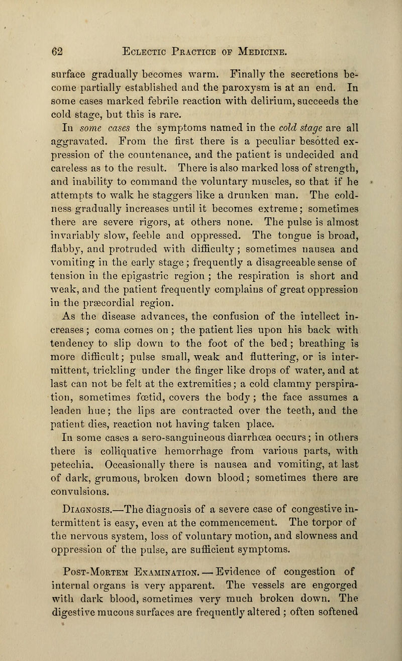 surface gradually becomes warm. Finally the secretions be- come partially established and the paroxysm is at an end. In some cases marked febrile reaction with delirium, succeeds the cold stage, but this is rare. In some cases the symptoms named in the cold stage are all aggravated. From the first there is a peculiar besotted ex- pression of the countenance, and the patient is undecided and careless as to the result. There is also marked loss of strength, and inability to command the voluntary muscles, so that if he attempts to walk he staggers like a drunken man. The cold- ness gradually increases until it becomes extreme; sometimes there are severe rigors, at others none. The pulse is almost invariably slow, feeble and oppressed. The tongue is broad, flabby, and protruded with difficulty; sometimes nausea and vomiting in the early stage; frequently a disagreeable sense of tension in the epigastric region ; the respiration is short and weak, and the patient frequently complains of great oppression in the precordial region. As the disease advances, the confusion of the intellect in- creases ; coma comes on; the patient lies upon his back with tendenc}^ to slip down to the foot of the bed; breathing is more difficult; pulse small, weak and fluttering, or is inter- mittent, trickling under the finger like drops of water, and at last can not be felt at the extremities; a cold clammy perspira- tion, sometimes foetid, covers the bod}7; the face assumes a leaden hue; the lips are contracted over the teeth, and the patient dies, reaction not having taken place. In some cases a sero-sanguineous diarrhoea occurs; in others there is colliquative hemorrhage from various parts, with petechia. Occasionally there is nausea and vomiting, at last of dark, grumous, broken down blood; sometimes there are convulsions. Diagnosis.—The diagnosis of a severe case of congestive in- termittent is easy, even at the commencement. The torpor of the nervous system, loss of voluntary motion, and slowness and oppression of the pulse, are sufficient symptoms. Post-Mortem Examination. — Evidence of congestion of internal organs is very apparent. The vessels are engorged with dark blood, sometimes very much broken down. The digestive mucous surfaces are frequently altered ; often softened