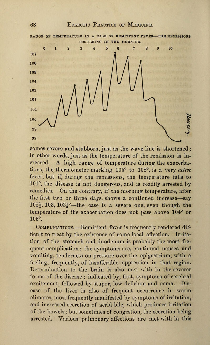 RANGE OB TEMPERATURE IN A CASE OF REMITTENT FETEB—THE REMISSIONS OCCURRING IN THE MORNING. <3 comes severe and stubborn, just as the wave line is shortened; in other words, just as the temperature of the remission is in- creased. A high range of temperature during the exacerba- tions, the thermometer marking 105° to 108°, is a very active fever, but if, during the remissions, the temperature falls to 101°, the disease is not dangerous, and is readily arrested by remedies. On the contrary, if the morning temperature, after the first two or three days, shows a continued increase—say 102J, 103, 103|°—the case is a severe one, even though the temperature of the exacerbation does not pass above 104° or 105°. Complications.—Remittent fever is frequently rendered dif- ficult to treat by the existence of some local affection. Irrita- tion of the stomach and duodenum is probably the most fre- quent complication; the symptoms are, continued nausea and vomiting, tenderness on pressure over the epigastrium, with a feeling, frequently, of insufferable oppression in that region. Determination to the brain is also met with in the severer forms of the disease ; indicated by, first, symptoms of cerebral excitement, followed by stupor, low delirium and coma. Dis- ease of the liver is also of frequent occurrence in warm climates, most frequently manifested by symptoms of irritation, and increased secretion of acrid bile, which produces irritation of the bowels; but sometimes of congestion, the secretion being arrested. Various pulmonary affections are met with in this