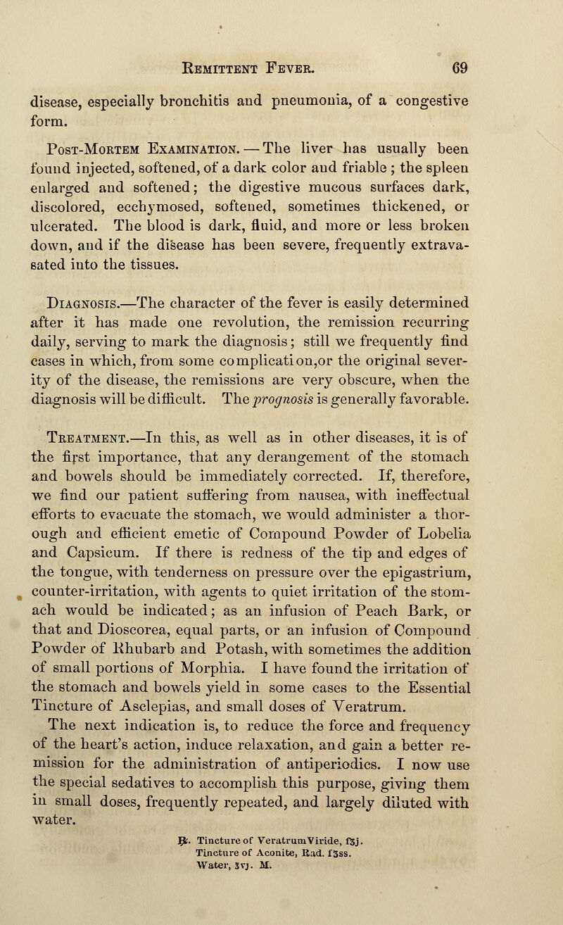 disease, especially bronchitis and pneumonia, of a congestive form. Post-Mortem Examination. — The liver has usually been found injected, softened, of a dark color and friable ; the spleen enlarged and softened; the digestive mucous surfaces dark, discolored, ecchymosed, softened, sometimes thickened, or ulcerated. The blood is dark, fluid, and more or less broken down, and if the disease has been severe, frequently extrava- sated into the tissues. Diagnosis.—The character of the fever is easily determined after it has made one revolution, the remission recurring daily, serving to mark the diagnosis; still we frequently find cases in which, from some complication,or the original sever- ity of the disease, the remissions are very obscure, when the diagnosis will be difficult. The prognosis is generally favorable. Treatment.—In this, as well as in other diseases, it is of the first importance, that any derangement of the stomach and bowels should be immediately corrected. If, therefore, we find our patient suffering from nausea, with ineffectual efforts to evacuate the stomach, we would administer a thor- ough and efficient emetic of Compound Powder of Lobelia and Capsicum. If there is redness of the tip and edges of the tongue, with tenderness on pressure over the epigastrium, counter-irritation, with agents to quiet irritation of the stom- ach would be indicated; as an infusion of Peach Bark, or that and Dioscorea, equal parts, or an infusion of Compound Powder of Khubarb and Potash, with sometimes the addition of small portions of Morphia. I have found the irritation of the stomach and bowels yield in some cases to the Essential Tincture of Asclepias, and small doses of Veratrum. The next indication is, to reduce the force and frequency of the heart's action, induce relaxation, and gain a better re- mission for the administration of antiperiodics. I now use the special sedatives to accomplish this purpose, giving them in small doses, frequently repeated, and largely diluted with water. Jfc. Tincture of VeratrumViride, f5j. Tincture of Aconite, Rad. l'3ss. Water, 5vj. M.