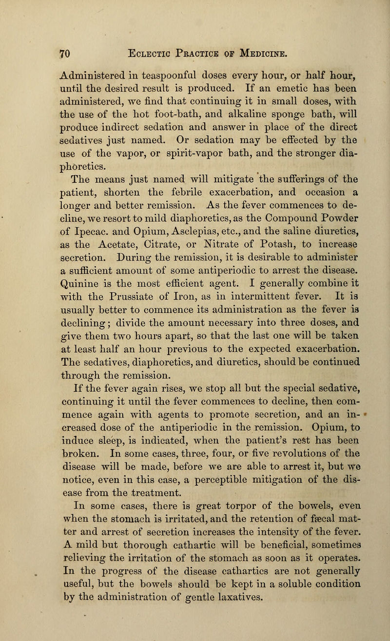 Administered in teaspoonful doses every hour, or half hour, until the desired result is produced. If an emetic has been administered, we find that continuing it in small doses, with the use of the hot foot-bath, and alkaline sponge bath, will produce indirect sedation and answer in place of the direct sedatives just named. Or sedation may be effected by the use of the vapor, or spirit-vapor bath, and the stronger dia- phoretics. The means just named will mitigate the sufferings of the patient, shorten the febrile exacerbation, and occasion a longer and better remission. As the fever commences to de- cline, we resort to mild diaphoretics, as the Compound Powder of Ipecac, and Opium, Asclepias, etc., and the saline diuretics, as the Acetate, Citrate, or Nitrate of Potash, to increase secretion. During the remission, it is desirable to administer a sufficient amount of some antiperiodic to arrest the disease. Quinine is the most efficient agent. I generally combine it with the Prussiate of Iron, as in intermittent fever. It is usually better to commence its administration as the fever is declining; divide the amount necessary into three doses, and give them two hours apart, so that the last one will be taken at least half an hour previous to the expected exacerbation. The sedatives, diaphoretics, and diuretics, should be continued through the remission. If the fever again rises, we stop all but the special sedative, continuing it until the fever commences to decline, then com- mence again with agents to promote secretion, and an in- creased dose of the antiperiodic in the remission. Opium, to induce sleep, is indicated, when the patient's rest has been broken. In some cases, three, four, or five revolutions of the disease will be made, before we are able to arrest it, but we notice, even in this case, a perceptible mitigation of the dis- ease from the treatment. In some cases, there is great torpor of the bowels, even when the stomach is irritated, and the retention of fsecal mat- ter and arrest of secretion increases the intensity of the fever. A mild but thorough cathartic will be beneficial, sometimes relieving the irritation of the stomach as soon as it operates. In the progress of the disease cathartics are not generally useful, but the bowels should be kept in a soluble condition by the administration of gentle laxatives.