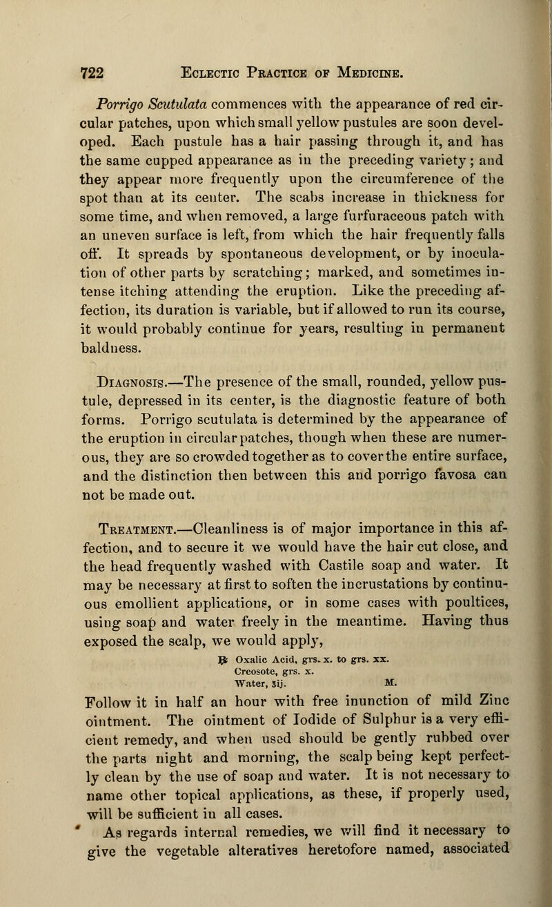 722 Eclectic Practice op Medicine. Porrigo Scutulata commences with the appearance of red cir- cular patches, upon which small yellow pustules are soon devel- oped. Each pustule has a hair passing through it, and has the same cupped appearance as in the preceding variety; and they appear more frequently upon the circumference of the spot than at its center. The scabs increase in thickness for some time, and when removed, a large furfuraceous patch with an uneven surface is left, from which the hair frequently falls oft*. It spreads by spontaneous development, or by inocula- tion of other parts by scratching; marked, and sometimes in- tense itching attending the eruption. Like the preceding af- fection, its duration is variable, but if allowed to run its course, it would probably continue for years, resulting in permanent baldness. Diagnosis.—The presence of the small, rounded, yellow pus- tule, depressed in its center, is the diagnostic feature of both forms. Porrigo scutulata is determined by the appearance of the eruption in circular patches, though when these are numer- ous, they are so crowded together as to cover the entire surface, and the distinction then between this and porrigo favosa can not be made out. Treatment.—Cleanliness is of major importance in this af- fection, and to secure it we would have the hair cut close, and the head frequently washed with Castile soap and water. It may be necessary at first to soften the incrustations by continu- ous emollient applications, or in some cases with poultices, using soap and water freely in the meantime. Having thus exposed the scalp, we would apply, Jjt; Oxalic Acid, grs. x. to grs. xx. Creosote, grs. x. Water, Sij. M. Follow it in half an hour with free inunction of mild Zinc ointment. The ointment of Iodide of Sulphur is a very efii- cient remedy, and when used should be gently rubbed over the parts night and morning, the scalp being kept perfect- ly clean by the use of soap and water. It is not necessary to name other topical applications, as these, if properly used, will be sufficient iu all cases. As regards internal remedies, we will find it necessary to give the vegetable alteratives heretofore named, associated