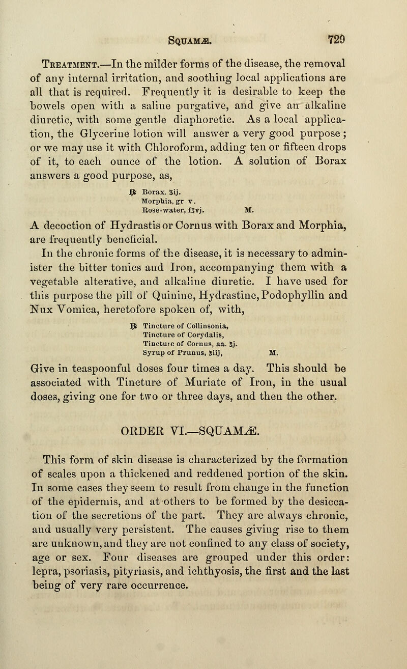 Treatment.—In the milder forms of the disease, the removal of any internal irritation, and soothing local applications are all that is required. Frequently it is desirable to keep the bowels open with a saline purgative, and give an alkaline diuretic, with some gentle diaphoretic. As a local applica- tion, the Glycerine lotion will answer a very good purpose ; or we may use it with Chloroform, adding ten or fifteen drops of it, to each ounce of the lotion. A solution of Borax answers a good purpose, as, Jpfc Borax. 5ij. Morphia, gr v. Rose-water, fSvj. M. A decoction of Hydrastis or Cornus with Borax and Morphia, are frequently beneficial. In the chronic forms of the disease, it is necessary to admin- ister the bitter tonics and Iron, accompanying them with a vegetable alterative, aud alkaline diuretic. I have used for this purpose the pill of Quinine, Hydrastine,Podophyllin and Nux Vomica, heretofore spoken of, with, Jfc Tincture of Collinsonia, Tincture of Corydalis, Tinctuie of Cornus, aa. Sj. Syrup of Primus, Siij, M. Give in teaspoonful doses four times a day. This should be associated with Tincture of Muriate of Iron, in the usual dose3, giving one for two or three days, and then the other. ORDER VI.—SQUAMAE. This form of skin disease is characterized by the formation of scales upon a thickened and reddened portion of the skin. In some cases they seem to result from change in the function of the epidermis, and at others to be formed by the desicca- tion of the secretions of the part. They are always chronic, and usually very persistent. The causes giving rise to them are uuknown, and they are not confined to any class of society, age or sex. Four diseases are grouped under this order: lepra, psoriasis, pityriasis, and ichthyosis, the first and the last being of very rare occurrence.