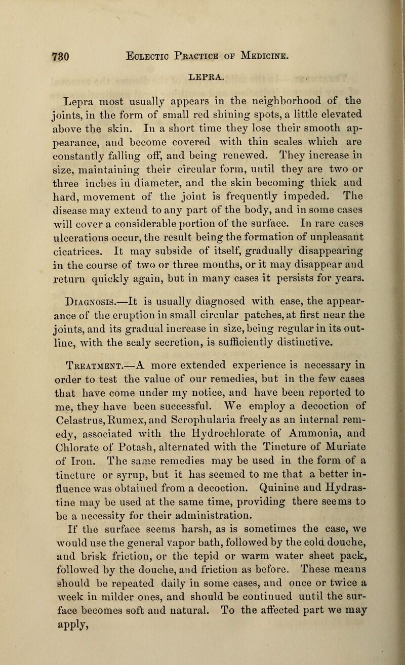 LEPKA. Lepra most usually appears in the neighborhood of the joints, in the form of small red shining spots, a little elevated above the skin. In a short time they lose their smooth ap- pearance, and become covered with thin scales which are constantly falling off, and being renewed. They increase in size, maintaining their circular form, until they are two or three inches in diameter, and the skin becoming thick and hard, movement of the joint is frequently impeded. The disease may extend to any part of the body, and in some cases will cover a considerable portion of the surface. In rare cases ulcerations occur, the result being the formation of unpleasant cicatrices. It may subside of itself, gradually disappearing in the course of two or three months, or it may disappear aud return quickly again, but in many cases it persists for years. Diagnosis.—It is usually diagnosed with ease, the appear- ance of the eruption in small circular patches, at first near the joints, and its gradual increase in size, being regular in its out- line, with the scaly secretion, is sufficiently distinctive. Treatment.—A more extended experience is necessary in order to test the value of our remedies, but in the few cases that have come under my notice, and have been reported to me, they have been successful. We employ a decoction of Celastrus,Kumex, and Scrophularia freely as an internal rem- edy, associated with the Hydrochlorate of Ammonia, and Chlorate of Potash, alternated with the Tincture of Muriate of Iron. The same remedies may be used in the form of a tincture or syrup, but it has seemed to me that a better in- fluence was obtained from a decoction. Quinine and Hydras- tine may be used at the same time, providing there seems to be a necessity for their administration. If the surface seems harsh, as is sometimes the case, we would use the general vapor bath, followed by the cold douche, and brisk friction, or the tepid or warm water sheet pack, followed by the douche, and friction as before. These means should be repeated daily in some cases, and once or twice a week in milder ones, and should be continued until the sur- face becomes soft and natural. To the affected part we may apply,
