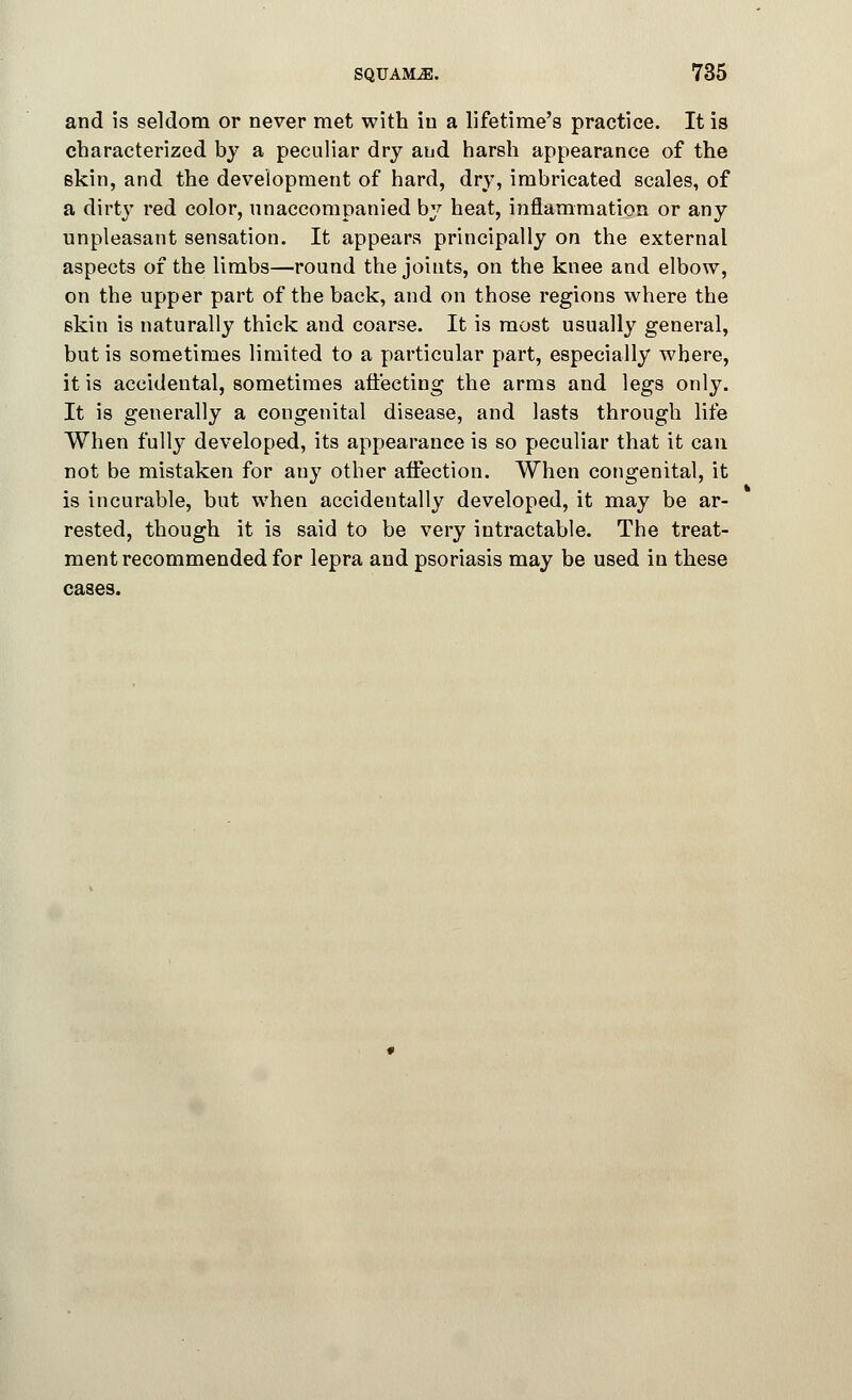 and is seldom or never met with in a lifetime's practice. It is characterized by a peculiar dry and harsh appearance of the skin, and the development of hard, dry, imbricated scales, of a dirty red color, unaccompanied by heat, inflammation or any unpleasant sensation. It appears principally on the external aspects of the limbs—round the joints, on the knee and elbow, on the upper part of the back, and on those regions where the skin is naturally thick and coarse. It is most usually general, but is sometimes limited to a particular part, especially where, it is accidental, sometimes affecting the arms and legs only. It is generally a congenital disease, and lasts through life When fully developed, its appearance is so peculiar that it can not be mistaken for any other affection. When congenital, it is incurable, but when accidentally developed, it may be ar- rested, though it is said to be very intractable. The treat- ment recommended for lepra and psoriasis may be used in these cases.