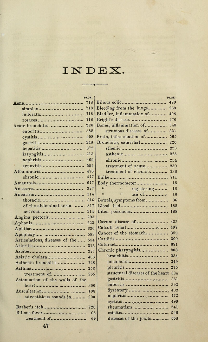 INDEX Acne 718 simplex 718 indnrata 718 rosacea 718 Acute bronchitis 226 enteritis 388 cystitis 498 gastritis 348 hepatitis 372 laryngitis 213 nephritis 469 synovitis 554 Albuminuria 476 chronic 477 Amaurosis 677 Anasarca 327 Aneurism 314 thoracic 316 of the abdominal aorta 317 nervous 314 Angina pectoris 293 Aphonia 223 Aphtha? 336 Apoplexy 583 Articulations, diseases of the 554 Arteritis ... 313 Ascites 327 Asiatic cholera 406 Asthenic bronchitis 228 Asthma ..... 253 treatment of. 255 Attenuation of the walls of the heart 306 Auscultation 198 adventitious sounds in 200 Barber's itch 720 Bilious fever 65 treatment of 69 47 Bilious colic 429 Bleeding from the lungs 269 Bladler, inflammation of 498 Bright's disease 476 Bones, inflammation of 548 strumous diseases of 551 Brain, inflammation of 565 Bronchitis, catarrhal 226 sthenic 226 asthenic 228 chronic 234 treatment of acute 230 treatment of chronic 236 Bulla? 711 Body thermometer 15   registering 16   use of 16 Bowels, symptoms from 36 Blood, bad 185 Bites, poisonous 188 Caecum, disease of. 435 Calculi, renal ». 497 Cancer of the stomach 359 Carditis 300 Cataract 681 Chronic pharyngitis 208 bronchitis 234 pneumonia 249 pleuritis 275 structural diseases of the heart 304 gastritis 351 enteritis ,..,.. 392 dysentery 432 nephritis .. 472 cystitis 499 rheujnatism 541 osteitis 548 diseases of the joints..... 558