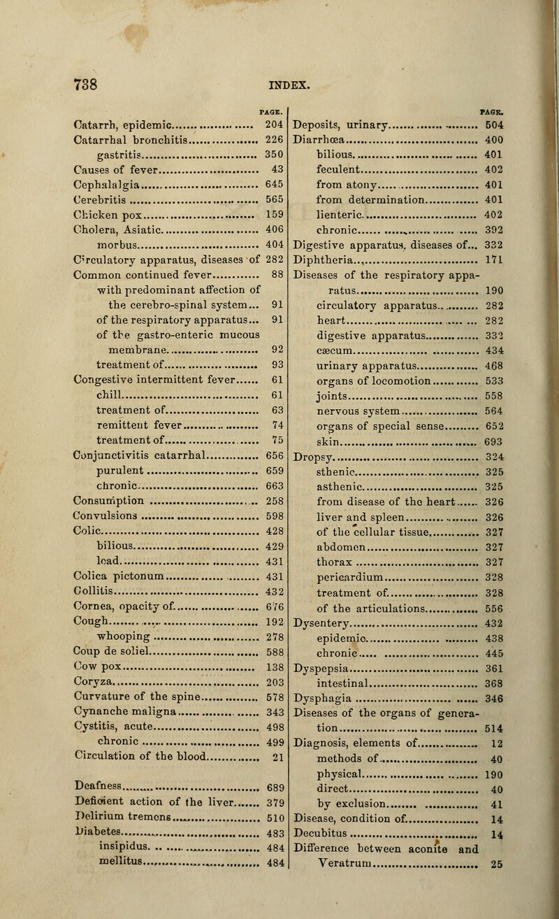 PAGE. Catarrh, epidemic 204 Catarrhal bronchitis 226 gastritis 350 Causes of fever 43 Cephalalgia 645 Cerebritis 565 Chicken pox 159 Cholera, Asiatic 406 morbus 404 Circulatory apparatus, diseases of 282 Common continued fever 88 with predominant affection of the cerebro-spinal system... 91 of the respiratory apparatus... 91 of the gastro-enteric mucous membrane 92 treatment of 93 Congestive intermittent fever 61 chill 61 treatment of 63 remittent fever 74 treatment of 75 Conjunctivitis catarrhal 656 purulent 659 chronic 663 Consumption 258 Convulsions 598 Colic... 428 bilious , 429 load 431 Colica pictonum 431 Collitis 432 Cornea, opacity of. 676 Cough 192 whooping 278 Coup de soliel 588 Cow pox 138 Coryza 203 Curvature of the spine 578 Cynanche maligna 343 Cystitis, acute 498 chronic 499 Circulation of the blood 21 Deafness.. 689 Deficient action of the liver 379 Delirium tremens..^ 510 Diabetes .. , 483 insipidus ^.,. 484 mellitus. „ ',„ 484 PAGE. Deposits, urinary 504 Diarrhoea 400 bilious 401 feculent 402 from atony , 401 from determination 401 lienteric 402 chronic 392 Digestive apparatus, diseases of... 332 Diphtheria.., 171 Diseases of the respiratory appa- ratus 190 circulatory apparatus 282 heart 282 digestive apparatus 332 caecum 434 urinary apparatus 468 organs of locomotion 533 joints 558 nervous system 564 organs of special sense 652 skin 693 Dropsy 324 sthenic 325 asthenic 325 from disease of the heart 326 liver and spleen 326 of the cellular tissue 327 abdomen 327 thorax 327 pericardium 328 treatment of. 328 of the articulations 556 Dysentery 432 epidemio 438 chronic 445 Dyspepsia 361 intestinal 368 Dysphagia 346 Diseases of the organs of genera- tion 514 Diagnosis, elements of 12 methods of 40 physical 190 direct 40 by exclusion 41 Disease, condition of. 14 Decubitus 14 Difference between aconite and Veratrum 25