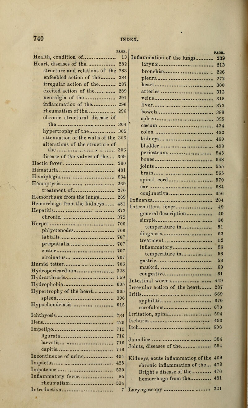 PAGE. Health, condition of 13 Heart, diseases of the 282 structure and relations of the 283 enfeehled action of the 284 irregular action of the 287 excited action of the 289 neuralgia of the 291 inflammation of the 296 rheumatism of the 296 chronic structural disease of the 304 hypertrophy of the 305 attenuation of the walls of the 306 alterations of the structure of the 306 disease of the valves of the.... 309 Hectic fever 260 Hematuria 481 Hemiplegia 634 Hemoptysis 269 treatment of 270 Hemorrhage from the lungs 269 Hemorrhage from the kidneys 481 Hepatitis 372 chronic 375 Herpes 706 phlyctenodes 706 lahialis 707 prseputialis 707 zoster 707 circinatus 707 Humid tetter 706 Hydropericardium 328 Hydrarthrosis/ 559 Hydrophobia 605 Hypertrophy of the heart 305 spleen 396 Hypochondriasis 615 Ichthyosis 734 Ileus 425 Impetigo 715 figurata 716 larvalis 716 capitis 716 Incontinence of urine 494 Impactus 425 Impotence 530 Inflammatory fever. 85 rheumatism 534 Introduction 7 Inflammation of the lungs. larynx bronchia? , pleura , heart arteries veins liver bowels spleen , caecum colon kidneys bladder , periosteum bones joints brain spinal cord ear conjunctiva Influenza Intermittent fever general description simple temperature in. diagnosis treatment inflammatory temperature in gastric masked , congestive. Intestinal worms Irregular action of the heart. Iritis syphilitis scrofulous Irritation, spinal , , Ischuria Itch Jaundice Joints, diseases of the Kidneys, acute inflammation of the chronic inflammation of the... Bright's disease of the hemorrhage from the Laryngoscopy, PAOH. . 239 . 213 . 226 . ?72 . 300 . 313 . 318 . 372 . 388 . 395 . 434 . 432 , 469 . 498 545 , 548 555 , 565 . 570 . 684 , 656 , 204 49 , 49 , B0 51 52 52 56 56 58 60 61 449 287 669 670 670 594 490 608 384 554 469 472 476 481 221