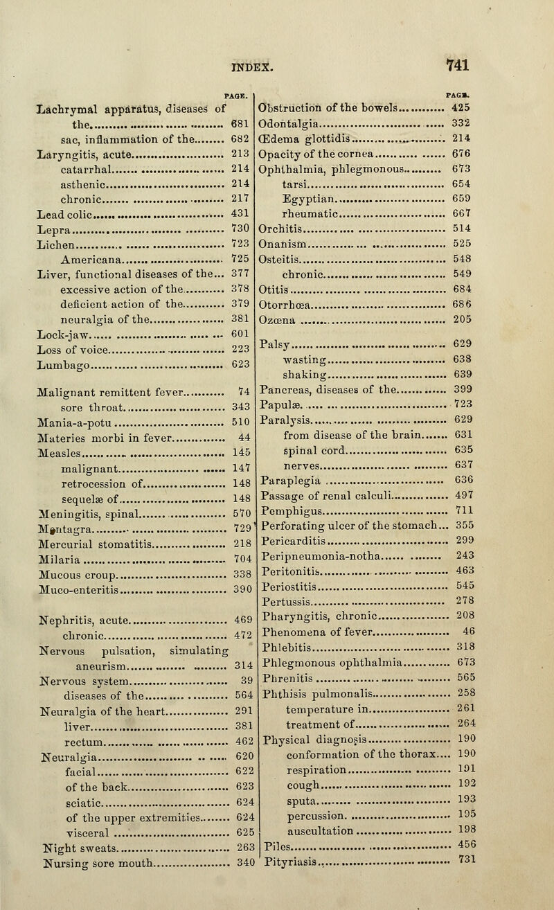 PAGE. Lachrymal apparatus, diseases of the 681 sac, inflammation of the 682 Laryngitis, acute 213 catarrhal 214 asthenic 214 chronic 217 Lead colic... 431 Lepra ?30 Lichen 723 Americana 725 Liver, functional diseases of the... 377 excessive action of the. 378 deficient action of the 379 neuralgia of the 381 Lock-jaw 601 Loss of voice 223 Lumbago 623 Malignant remittent fever 74 sore throat 343 Mania-a-potu 510 Mttteries morbi in fever 44 Measles - 145 malignant 147 retrocession of 148 sequelae of 148 Meningitis, spinal 570 M»ntagra 729' Mercurial stomatitis 218 Milaria 704 Mucous croup 338 Muco-enteritis 390 Nephritis, acute 469 chronic 472 Nervous pulsation, simulating aneurism 314 Nervous system 39 diseases of the 564 Neuralgia of the heart 291 liver 381 rectum 462 Neuralgia 620 facial 622 of the hack 623 sciatic 624 of the upper extremities 624 visceral 625 Night sweats 263 Nursing sore mouth 340 PAG1. Obstruction of the bowels 425 Odontalgia , 332 QDdema glottidis .'. 214 Opacity of the cornea 676 Ophthalmia, phlegmonous 673 tarsi 654 Egyptian 659 rheumatic 667 Orchitis 514 Onanism 525 Osteitis 548 chronic 549 Otitis 684 Otorrhcea 686 Ozcena 205 Palsy 629 wasting 638 shaking 639 Pancreas, diseases of the 399 Papulae.. 723 Paralysis 629 from disease of the brain 631 spinal cord 635 nerves 637 Paraplegia 636 Passage of renal calculi 497 Pemphigus 711 Perforating ulcer of the stomach... 355 Pericarditis 299 Peripneumonia-notha 243 Peritonitis 463 Periostitis 545 Pertussis 278 Pharyngitis, chronic 208 Phenomena of fever 46 Phlebitis 318 Phlegmonous ophthalmia 673 Phrenitis 565 Phthisis pulmonalis 258 temperature in 261 treatment of 264 Physical diagnosis 190 conformation of the thorax.... 190 respiration 191 cough 192 sputa I93 percussion 195 auscultation 198 Piles 456 Pityriasis.. • ?31