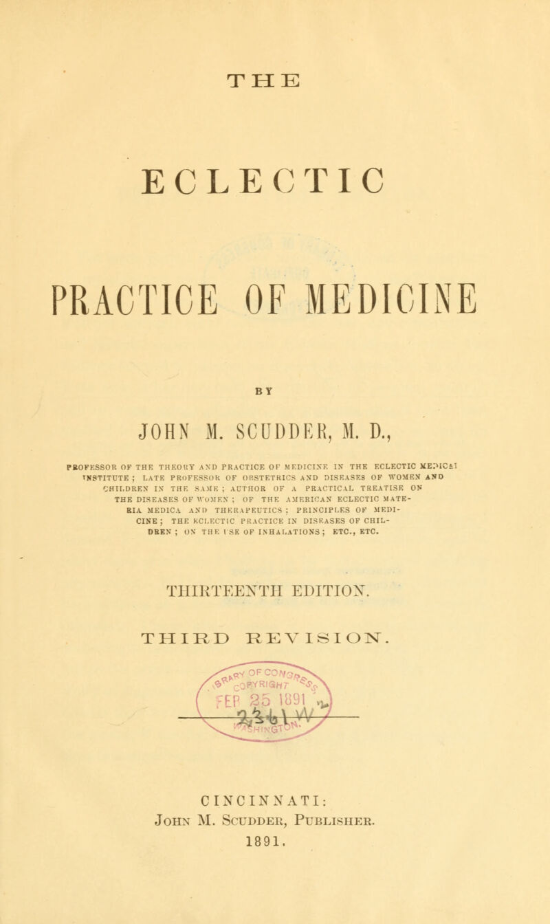 THE ECLECTIC PRACTICE OF MEDICINE BY JOHN M. SCUDDER, M. D., PROFESSOR OF THE THEOUT AND PRACTICE OF MEDICINE IN THE ECLECTIC JiEPICi INSTITUTE ; LATE PROFESSOR OF OBSTETHICS AND DISEASES OF WOMEN AND CHILDREN IN THE SAME ; AUTHOR OF A PRACTICAL TREATISE ON THE DISEASES OF WOMEN : OF THE AMERICAN ECLECTIC MATE- RIA MED1CA AND THERAPEUTICS : PRINCIPLES OF MEDI- CINE ; THE ECLECTIC PRACTICE IN DISEASES OF CHIL- DREN ; ON THE LSE OF INHALATIONS; ETC., ETC. THIRTEENTH EDITION. THIRD REVISION CINCINNATI: John M. Scudder, Publisher. 1891.