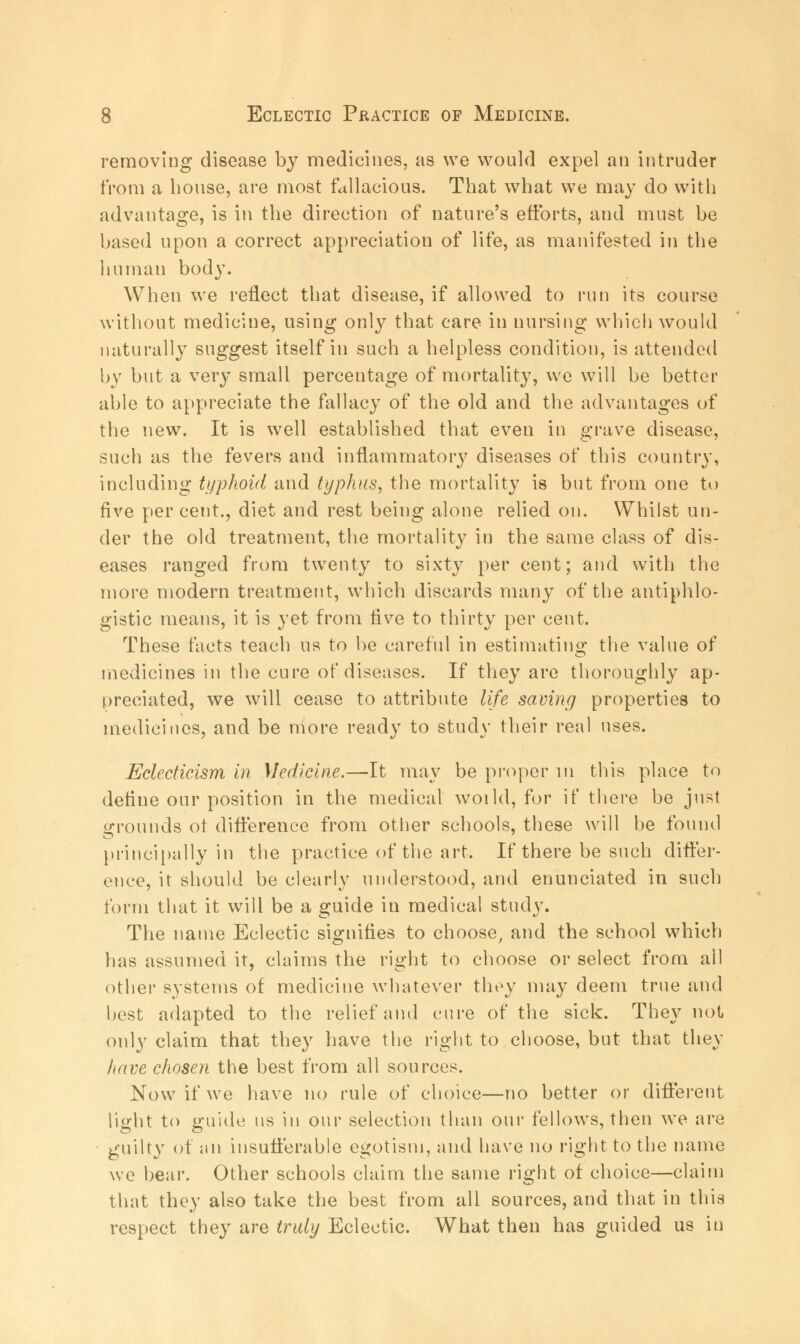 removing disease by medicines, as we would expel an intruder from a bouse, are most fallacious. Tbat what we may do with advantage, is in the direction of nature's efforts, and must be based upon a correct appreciation of life, as manifested in the human body. When we reflect that disease, if allowed to run its course without medicine, using only that care in nursing which would naturally suggest itself in such a helpless condition, is attended by but a very small percentage of mortality, we will be better able to appreciate the fallacy of the old and the advantages of the new. It is well established that even in grave disease, such as the fevers and inflammatory diseases of this country, including typhoid and typhus, the mortality is but from one to five percent., diet and rest being alone relied on. Whilst un- der the old treatment, the mortality in the same class of dis- eases ranged from twenty to sixty per cent; and with the more modern treatment, which discards many of the antiphlo- gistic means, it is yet from five to thirty per cent. These facts teach us to be careful in estimating the value of medicines in the cure of diseases. If they are thoroughly ap- preciated, we will cease to attribute life saving properties to medicines, and be more ready to study their real uses. Eclecticism in Medicine.—It may be proper in this place to define our position in the medical woild, for if there be just grounds ot difference from other schools, these will be found principally in the practice of the art. If there be such differ- ence, it should be clearly understood, and enunciated in such form that it will be a guide in medical study. The name Eclectic signifies to choose, and the school which has assumed it, claims the right to choose or select from all other systems of medicine whatever they may deem true and best adapted to the relief and cure of the sick. They not only claim that they have the right to choose, but that they have chosen the best from all sources. Now if we have no rule of choice—no better or different light to guide us in our selection than our fellows, then we are guilty of an insufferable egotism, and have no right to the name we bear. Other schools claim the same right of choice—claim that they also take the best from all sources, and that in this respect they are truly Eclectic. What then has guided us in