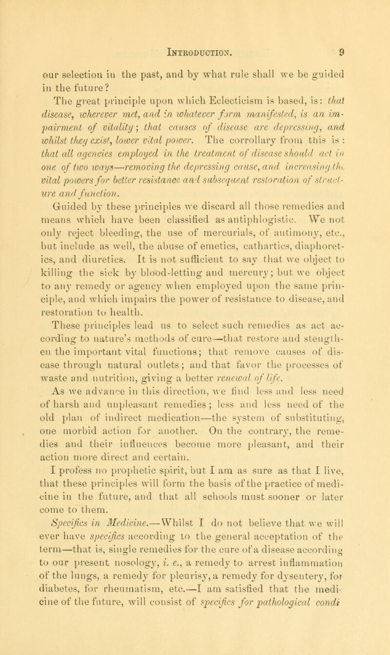 our selection in the past, and by what rule shall we be guided in the future? The great principle upon which Eclecticism is based, is: thai disease, wherever met, and in whatever form manifested, is an im- pairment of vitality; that causes of disease are depressing, and whilst they exist, lower vital power. The corrollary from this is : that all agencies employed in the treatment of disease should act in one of two ways—removing the depressing cause, and increasing (Ik. vital powers for better resistance and subsequent restoration of struct- ure and function. Guided by these principles we discard all those remedies and means which have been classified as antiphlogistic. We not only reject bleeding, the use of mercurials, of antimony, etc., but include as well, the abuse of emetics, cathartics, diaphoret- ics, and diuretics. It is not sufficient to say that we object to killing the sick by blood-letting and mercury; but we object to any remedy or agency when employed upon the same prin- ciple, and which impairs the power of resistance to disease, and restoration to health. These principles lead us to select such remedies as act ac- cording to nature's methods of cure—that restore and sten^th- en the important vital functions; that remove causes of dis- ease through natural outlets; and that favor the processes of waste and nutrition, giving a better renewal of life. As we advance in this direction, we find less and less need of harsh and unpleasant remedies; less and less need of the old plan of indirect medication—the system of substituting, one morbid action for another. On the contrary, the reme- dies and their influences become more pleasant, and their action more direct and certain. I profess no prophetic spirit, but I am as sure as that I live, that these principles will form the basis of the practice of medi- cine in the future, and that all schools must sooner or later come to them. Specifics in Medicine.— Whilst I do not believe that we will ever have specifics according to the general acceptation of the term—that is, single remedies for the cure of a disease according to our present nosology, i. e., a remedy to arrest inflammation of the lungs, a remedy for pleurisy, a remedy for dysentery, for diabetes, for rheumatism, etc.—I am satisfied that the medi- cine of the future, will consist of specifics for pathological condi