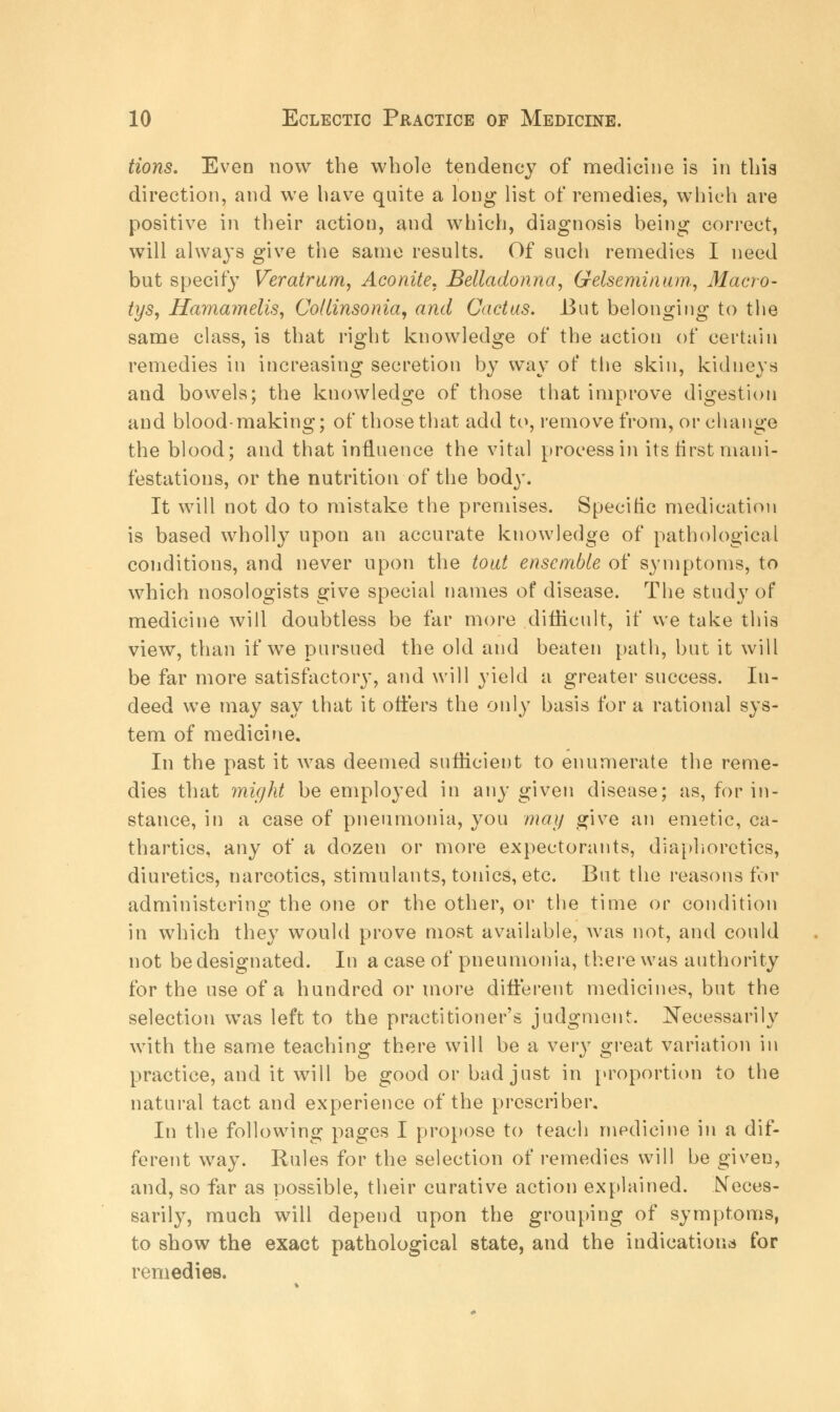 tions. Even now the whole tendency of medicine is in this direction, and we have quite a long list of remedies, which are positive in their action, and which, diagnosis being correct, will always give the same results. Of such remedies I need but specify Veratrum, Aconite. Belladonna, Gelseminum, Macro- tys, Hama?nelis, Collinsonia, and Cactus. But belonging to the same class, is that right knowledge of the action of certain remedies in increasing secretion by way of the skin, kidneys and bowels; the knowledge of those that improve digestion and blood-making; of those that add to, remove from, or change the blood; and that influence the vital process in its first mani- festations, or the nutrition of the body. It will not do to mistake the premises. Specific medication is based wholly upon an accurate knowledge of pathological conditions, and never upon the tout ensemble of symptoms, to which nosologists give special names of disease. The study of medicine will doubtless be far more difficult, if we take this view, than if we pursued the old and beaten path, but it will be far more satisfactory, and will yield a greater success. In- deed we may say that it offers the only basis for a rational sys- tem of medicine. In the past it was deemed sufficient to enumerate the reme- dies that might be employed in any given disease; as, for in- stance, in a case of pneumonia, you may give an emetic, ca- thartics, any of a dozen or more expectorants, diaphoretics, diuretics, narcotics, stimulants, tonics, etc. But the reasons for administering the one or the other, or the time or condition in which they would prove most available, was not, and could not be designated. In a case of pneumonia, there was authority for the use of a hundred or more different medicines, but the selection was left to the practitioner's judgment. Necessarily with the same teaching there will be a very great variation in practice, and it will be good or bad just in proportion to the natural tact and experience of the prescribes In the following pages I propose to teach medicine in a dif- ferent way. Rules for the selection of remedies will be given, and, so far as possible, their curative action explained. Neces- sarily, much will depend upon the grouping of symptoms, to show the exact pathological state, and the indicationa for remedies.