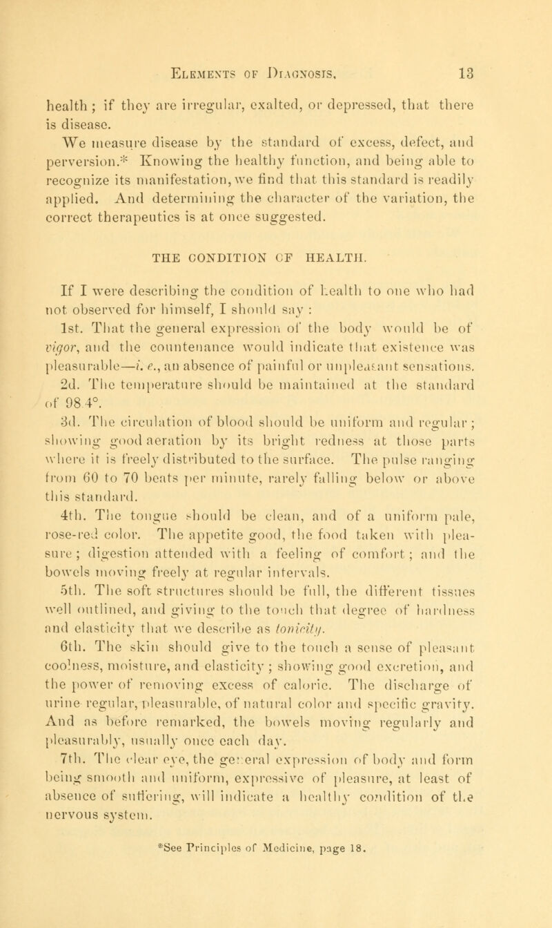 health ; if they are irregular, exalted, or depressed, that there is disease. We measure disease by the standard of excess, defect, and perversion.* Knowing the healthy function, and being able to recognize its manifestation, we find that this standard is readily applied. And determining the character of the variation, the correct therapeutics is at once suggested. THE CONDITION OF HEALTH. If I wTere describing: the condition of health to one who had not observed for himself, I should say : 1st. That the general expression of the body would be of vigor, and the countenance would indicate that existence was pleasurable—i. e., an absence of painful or unpleasant sensations. 2d. The temperature should be maintained at the standard of 98.4°. 3d. The circulation of blood should be uniform and regular: showing good aeration by its bright redness at those parts where it is freely distributed to the surface. The pulse ranging from 60 to 70 beats per minute, rarely falling below or above this standard. 4th. The tongue should be clean, and of a uniform pale, rose-red color. The appetite good, the food taken with plea- sure; digestion attended with a feeling of comfort; and the bowels moving freely at regular intervals. 5th. The soft structures should be full, the different tissues well outlined, and giving to the touch that degree of hardness and elasticity that we describe as tonicity. 6th. The skin should give to the touch, a sense of pleasant coolness, moisture, and elasticity ; showing good excretion, and the power of removing excess of caloric. The discharge of urine regular, pleasurable, of natural color and specific gravity. And as before remarked, the bowels moving regularly and pleasurably, usually once each day. 7th. The clear eye, the general expression of body and form being smooth and uniform, expressive of pleasure, at least of absence of suffering, will indicate a healthy condition of the nervous system. '3:See Principles of Medicine, page 18.