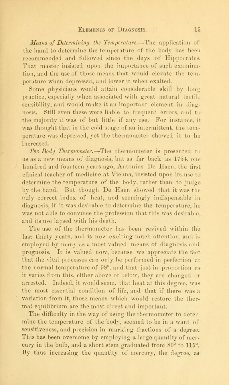 Means of Determining the Temperature.—The application of the hand to determine the temperature of the body has been recommended and followed since the days of Hippocrates. That master insisted upon the importance of such examina- tion, and the use of those means that would elevate the tem- perature when depressed, and lower it when exalted. Some physicians would attain considerable skill by long practice, especially when associated with great natural tactile sensibility, and would make it an important element in diag- nosis. Still even these were liable to frequent errors, and to the majority it was of but little if any use. For instance, it was thought that in the cold stasfe of an intermittent, the tern- perature was depressed, yet the thermometer showed it to be increased. The Body Thermometer.—The thermometer is presented to us as a new means of diagnosis, but as far back as 1754, one hundred and fourteen years ago, Antonius De Haen, the first clinical teacher of medicine at Vienna, insisted upon its use to determine the temperature of the body, rather than to judge by the hand. But though De Haen showed that it was the oaly correct index of heat, and seemingly indispensable in diagnosis, if it was desirable to determine the temperature, he was not able to convince the profession that this was desirable, and its use lapsed with his death. The use of the thermometer has been revived within the last thirty years, and i6 now exciting much attention, and is employed by many as a most valued means of diagnosis and prognosis. It is valued now, because we appreciate the fact that the vital processes can only be performed in perfection at the normal temperature of 98°, and that just in proportion as it varies from this, either above or below, thev are changed or arrested. Indeed, it would seem, that heat at this degree, was the most essential condition of life, and that if there was a variation from it, those means which would restore the ther- mal equilibrium are the most direct and important. The difficulty in the way of using the thermometer to deter- mine the temperature of the body, seemed to be in a want of sensitiveness, aud precision in marking fractions of a degree. This has been overcome by employing a large quantity of mer- cury in the bulb, and a short stem graduated from 80° to 115°. By thus increasing the quantity of mercury, the degree, as