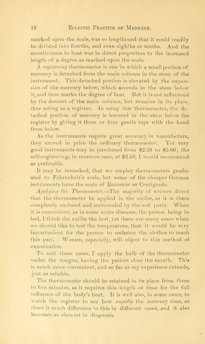 marked upon the scale, was so lengthened that it could readily be divided into fourths, and even eighths or tenths. And the sensitiveness to heat was in direct proportion to the increased length of a degree as marked upon the scale. A registering thermometer is one in which a small portion of mercury is detached from the main column in the stem of the instrument. This detached portion is elevated by the expan- sion of the mercury below, which ascends in the stem below it, and thus marks the degree of heat. But it is not influenced by the descent of the main column, but remains in its place, thus acting as a register. In using this thermometer, the de- tached portion of mercury is lowered in the stem below the register by giving it three or four gentle taps with the hand from below. As the instruments require great accuracy in manufacture, they exceed in price the ordinary thermometer. Yet very good instruments may be purchased from $2.50 to $5.00; the self-registering, in morocco case, at $3.50, I would recommend as preferable. It may be remarked, that we employ thermometers gradu- ated to Fahrenheit's scale, but some of the cheaper German instruments have the scale of Reaumur or Centigrade. Applying the Thermometer.—-The majority of writers direct that the thermometer be applied in the axilla4, as it is there completely enclosed and surrounded by the soft parts. When it is convenient, as in some acute diseases, the person being in bed, I think the axilla* the best, yet there are many cases when we should like to test the temperature, that it would be very inconvenient for the person to unfasten the clothes to reach this pari-. Women, especially, will object to this method of examination. To suit these cases, I apply the bulb of the thermometer under the tongue, having the patient close the mouth. This is much more convenient, and so far as my experience extends, just as reliable. The thermometer should be retained in its place from three to five minutes, as it requires this length of time for the full influence of the body's heat. It is well also, in some cases, to watch the register to see how rapidly the mercury rises, as there is much difference in this in different cases, and it also becomes an elennnt in diagnosis.