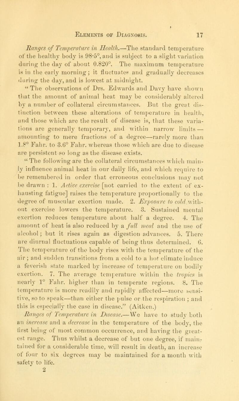 Ranges of Temperature in Health.—The standard temperature of the healthy bod}7 is 98*5°, and is subject to a slight variation during the day of about 0.820°. The maximum temperature is in the earty morning; it fluctuates and gradually decreases during the day, and is lowest at midnight.  The observations of Drs. Edwards and Davy have shown that the amount of animal heat may be considerably altered by a number of collateral circumstances. But the great dis- tinction between these alterations of temperature in health, and those which are the result of disease is, that these varia- tions are generally temporary, and within narrow limits — amounting to mere fractions of a degree—rarely more than 1.8° Fahr. to 3.6° Fahr. whereas those which are due to disease, are persistent so long as the disease exists. The following are the collateral circumstances which main- ly influence animal heat in our daily life, and which require to be remembered in order that erroneous conclusions may not be drawn : 1. Active exercise [not earned to the extent of ex- hausting fatigue] raises the temperature proportionally to the degree of muscular exertion made. 2. Exposure to cold with- out exercise lowers the temperature. 3. Sustained mental exertion reduces temperature about half a degree. 4. The amount of heat is also reduced by a full meal and the use of alcohol; but it rises again as digestion advances. 5. There are diurnal fluctuations capable of being thus determined. 6. The temperature of the body rises with the temperature of the air ; and sudden transitions from a cold to a hot climate induce a feverish state marked by increase of temperature on bodily exertion. 7. The average temperature within the tropics is nearly 1° Fahr. higher than in temperate regions. 8. The temperature is more readily and rapidly affected—more bcnsi- tive, so to speak—than either the pulse or the respiration ; and this is especially the case in disease. (Aitken.) Ranges of Temperature in Disease.— We have to study both an increase and a decrease in the temperature of the body, the lirst being of most common occurrence, and having the great- est range. Thus whilst a decrease of but one degree, if main- tained for a considerable time, will result in death, an increase of four to six degrees may be maintained for a month with safety to life. 2