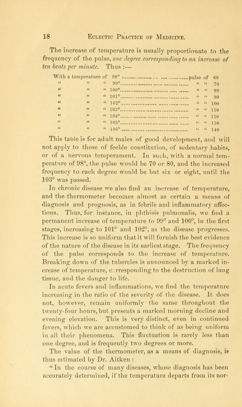 The increase of temperature is usually proportionate to the frequency of the pulse, one degree corresponding to an increase of ten beats per minute. Thus :— With a temperature of 98° pulse of 60    99° ci cc 70  « » 100° ci ii gO c« « ci ioi° ci ii go    102° ci ii 100    103°  « 110    104° ci .i 12o    105°  u 130    106° ci u 140 This table is for adult males of good development, and will not apply to those of feeble constitution, of sedentary habits, or of a nervous temperament. In such, with a normal tem- perature of 98°, the pulse would be 70 or 80, and the increased frequency to each degree would be but six or eight, until the 103° was passed. In chronic disease we also find an increase of temperature, and the thermometer becomes almost as certain a means of diagnosis and prognosis, as in febrile and inflammatory affec- tions, Thus, for instance, in phthisis pulmonalis, we find a permanent increase of temperature to 99° and 100°, in the first stages, increasing to 101° and 102°, as the disease progresses. This increase is so uniform that it will furnish the best evidence of the nature of the disease in its earliest stage. The frequency of the pulse corresponds to the increase of temperature. Breaking down of the tubercles is announced by a marked in- crease of temperature, corresponding to the destruction of lung tissue, and the danger to life. In acute fevers and inflammations, we find the temperature increasing in the ratio of the severity of the disease. It does not, however, remain uniformly the same throughout the twenty-four hours, but presents a marked morning decline and evening elevation. This is very distinct, even in continued fevers, which we are accustomed to think of as being uniform in all their phenomena. This fluctuation is rarely less than one degree, and is frequently two degrees or more. The value of the thermometer, as a means of diagnosis, is thus estimated by Dr. Aitken : In the course of many diseases, whose diagnosis has been accurately determined, if the temperature departs from its nor-