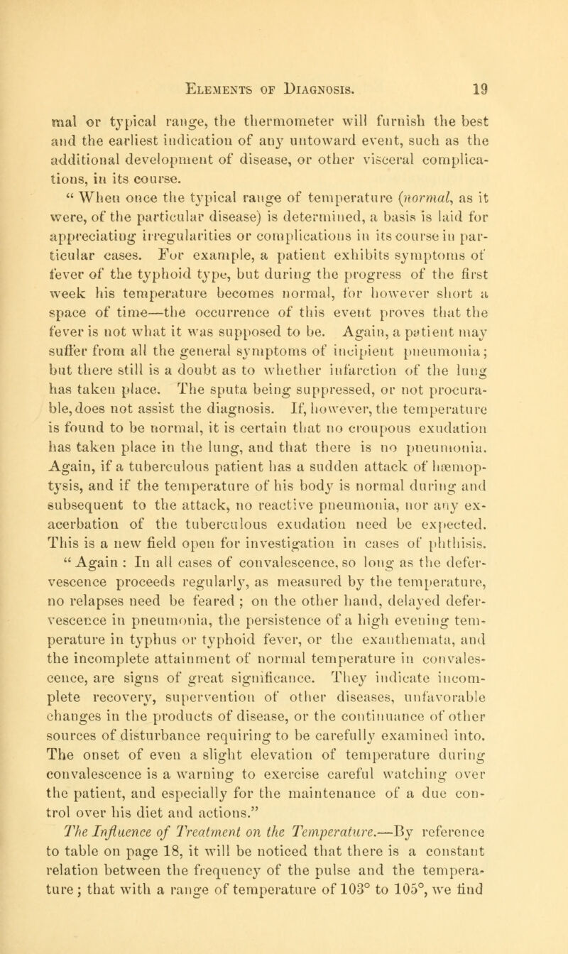 mal or typical range, the thermometer will furnish the best and the earliest indication of any untoward event, such as the additional development of disease, or other visceral complica- tions, in its course.  When once the typical range of temperature (normal, as it were, of the particular disease) is determined, a basis is laid for appreciating irregularities or complications in its course in par- ticular cases. Fur example, a patient exhibits symptoms of fever of the typhoid type, but during the progress of the first week his temperature becomes normal, for however short a space of time—the occurrence of this event proves that the fever is not what it was supposed to be. Again, a patient may suffer from all the general symptoms of incipient pneumonia; but there still is a doubt as to whether infarction of the lung has taken place. The sputa being suppressed, or not procura- ble, does not assist the diagnosis. If, however, the temperature is found to be normal, it is certain that no croupous exudation has taken place in the lung, and that there is no pneumonia. Again, if a tuberculous patient has a sudden attack of hoemop- tysis, and if the temperature of his body is normal during and subsequent to the attack, no reactive pneumonia, nor any ex- acerbation of the tuberculous exudation need be expected. This is a new field open for investigation in cases of phthisis. Again : In all cases of convalescence, so long as the defer- vescence proceeds regularly, as measured by the temperature, no relapses need be feared ; on the other hand, delayed defer- vescence in pneumonia, the persistence of a high evening tern- perature in typhus or typhoid fever, or the exanthemata, and the incomplete attainment of normal temperature in convales- cence, are signs of great significance. They indicate incom- plete recovery, supervention of other diseases, unfavorable changes in the products of disease, or the continuance of other sources of disturbance requiring to be carefully examined into. The onset of even a slight elevation of temperature during convalescence is a warning to exercise careful watching over the patient, and especially for the maintenance of a due con- trol over his diet and actions. T'he Influence of Treatment on the Temperature.—By reference to table on page 18, it will be noticed that there is a constant relation between the frequency of the pulse and the tempera- ture ; that wTith a range of temperature of 103° to 105°, we find