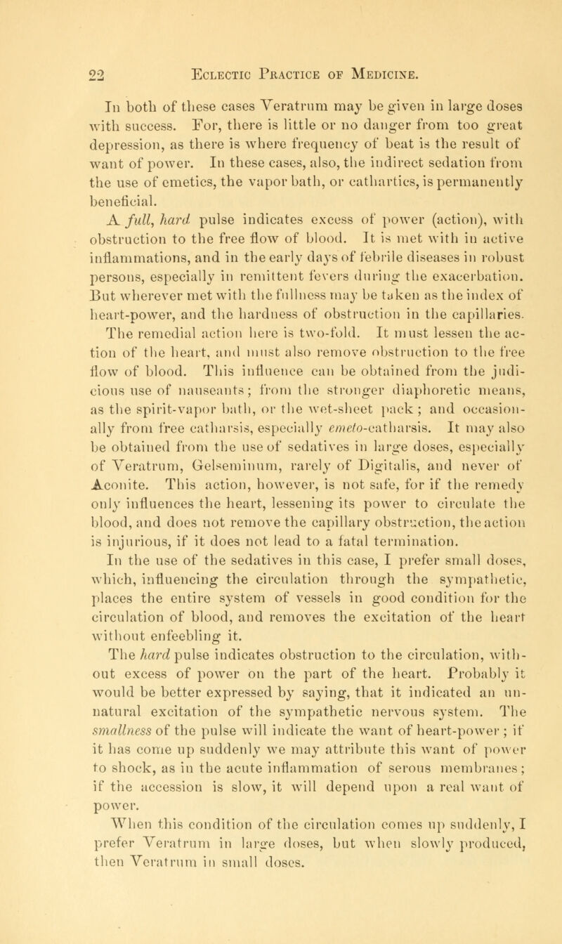 In both of these cases Veratrum may be given in large doses with success. For, there is little or no danger from too great depression, as there is where frequency of beat is the result of want of power. In these cases, also, the indirect sedation from the use of emetics, the vapor bath, or cathartics, is permanently beneficial. A full, hard pulse indicates excess of power (action), with obstruction to the free flow of blood. It is met with in active inflammations, and in the early days of febrile diseases in robust persons, especially in remittent fevers during the exacerbation. But wherever met with the fullness may be taken as the index of heart-power, and the hardness of obstruction in the capillaries. The remedial action here is two-fold. It must lessen the ac- tion of the heart, and must also remove obstruction to the free flow of blood. This influence can be obtained from the judi- cious use of nauseants; from the stronger diaphoretic means, as the spirit-vapor bath, or the wet-sheet pack; and occasion- ally from free catharsis, especially e/??e/o-eatharsis. It may also be obtained from the use of sedatives in large doses, especially of Veratrum, Gelseminum, rarely of Digitalis, and never of Aconite. This action, however, is not safe, for if the remedy only influences the heart, lessening its power to circulate the blood, and does not remove the capillary obstruction, the action is injurious, if it does not lead to a fatal termination. In the use of the sedatives in this case, I prefer small doses, which, influencing the circulation through the sympathetic, places the entire system of vessels in good condition for the circulation of blood, and removes the excitation of the heart without enfeebling it. The hard pulse indicates obstruction to the circulation, with- out excess of power on the part of the heart. Probably it would be better expressed by saying, that it indicated an un- natural excitation of the sympathetic nervous system. The smallness of the pulse will indicate the want of heart-power ; if it has come up suddenly we may attribute this want of power to shock, as in the acute inflammation of serous membranes; if the accession is slow, it will depend upon a real want of power. When this condition of the circulation comes up suddenly, I prefer Veratrum in large doses, but when slowly produced, then Veratrum in small doses.