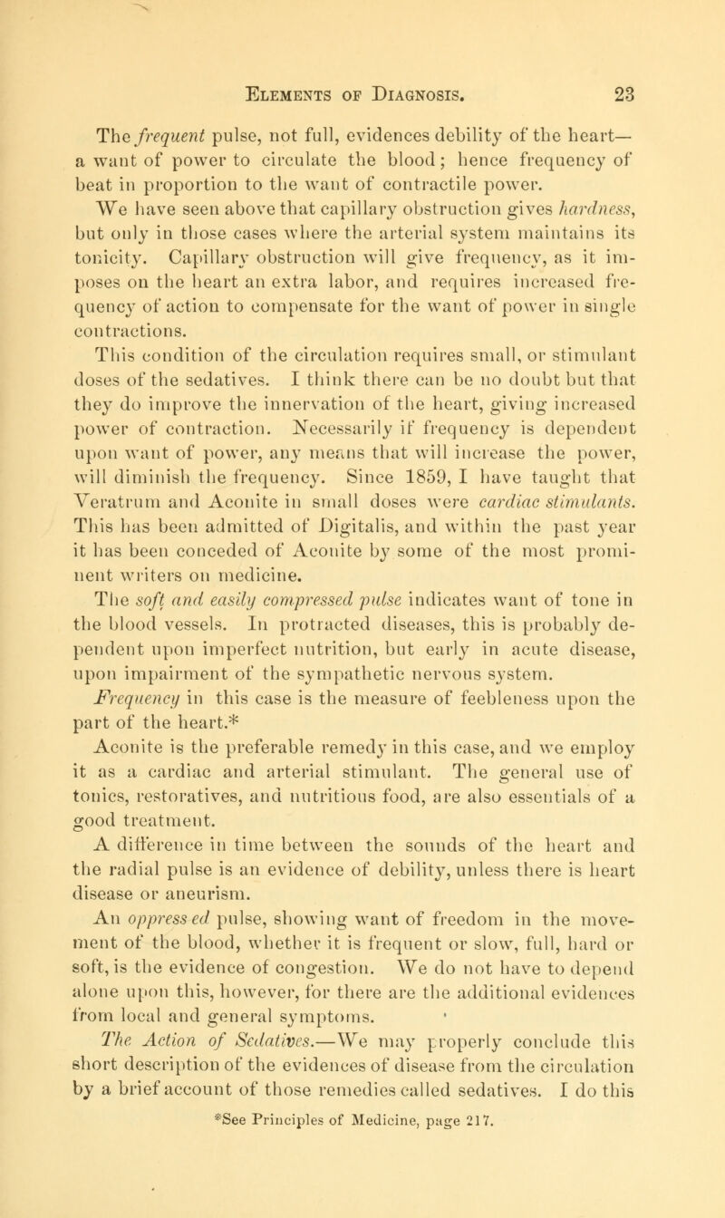 The frequent pulse, not full, evidences debility of the heart— a want of power to circulate the blood; hence frequency of beat in proportion to the want of contractile power. We have seen above that capillary obstruction gives hardness, but only in those cases where the arterial system maintains its tonicity. Capillary obstruction will give frequency, as it im- poses on the heart an extra labor, and requires increased fre- quency of action to compensate for the want of power in single contractions. This condition of the circulation requires small, or stimulant doses of the sedatives. I think there can be no doubt but that they do improve the innervation of the heart, giving increased power of contraction. Necessarily if frequency is dependent upon want of power, any means that will increase the power, will diminish the frequency. Since 1859, I have taught that Veratrum and Aconite in small doses were cardiac stimulants. This has been admitted of Digitalis, and within the past year it has been conceded of Aconite by some of the most promi- nent writers on medicine. The soft and easily compressed pulse indicates want of tone in the blood vessels. In protracted diseases, this is probably de- pendent upon imperfect nutrition, but early in acute disease, upon impairment of the sympathetic nervous system. Frequency in this case is the measure of feebleness upon the part of the heart.* Aconite is the preferable remedy in this case, and we employ it as a cardiac and arterial stimulant. The general use of tonics, restoratives, and nutritious food, are also essentials of a good treatment. A difference in time between the sounds of the heart and the radial pulse is an evidence of debility, unless there is heart disease or aneurism. An oppressed, pulse, showing want of freedom in the move- ment of the blood, whether it is frequent or slow, full, hard or soft, is the evidence of congestion. We do not have to depend alone upon this, however, for there are the additional evidences from local and general symptoms. The Action of Sedatives.—We may properly conclude this short description of the evidences of disease from the circulation by a brief account of those remedies called sedatives. I do this *See Principles of Medicine, page 217.