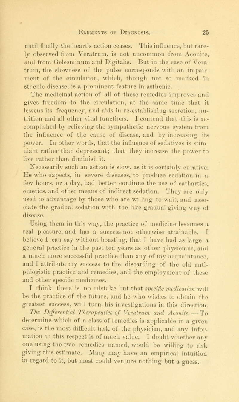 until finally the heart's action ceases. This influence, but rare- ly observed from Veratrum, is not uncommon from Aconite, and from Gelseminum and Digitalis. But in the case of Vera- trum, the slowness of the pulse corresponds with an impair- ment of the circulation, which, though not so marked in sthenic disease, is a prominent feature in asthenic. The medicinal action of all of these remedies improves and gives freedom to the circulation, at the same time that it lessens its frequency, and aids in re-establishing secretion, nu- trition and all other vital functions. I contend that this is ac- complished by relieving the sympathetic nervous system from the influence of the cause of disease, and bv increasing its power. In other words, that the influence of sedatives is stim- ulant rather than depressant; that they increase the powrer to live rather than diminish it. Necessarily such an action is slow, as it is certainly curative. He who expects, in severe diseases, to produce sedation in a few hours, or a day, had better continue the use of cathartics, emetics, and other means of indirect sedation. They are only used to advantage by those who are willing to wait, and asso- ciate the gradual sedation with the like gradual giving way ot disease. Using them in this way, the practice of medicine becomes a real pleasure, and has a success not otherwise attainable. I believe I can say without boasting, that I have had as large a general practice in the past ten years as other physicians, and a much more successful practice than any of my acquaintance, and I attribute my success to the discarding of the old anti- phlogistic practice and remedies, and the employment of these and other specific medicines. I think there is no mistake but that specific medication will be the practice of the future, and he who wishes to obtain the greatest success, will turn his investigations in this direction. The Differential Therapeutics of Veratrum and Aconite. — To determine which of a class of remedies is applicable in a given case, is the most difficult task of the physician, and any infor- mation in this respect is of much value. I doubt whether any one using the two remedies- named, would be willing to risk giving this estimate. Many may have an empirical intuition in regard to it, but most could venture nothing but a guess.