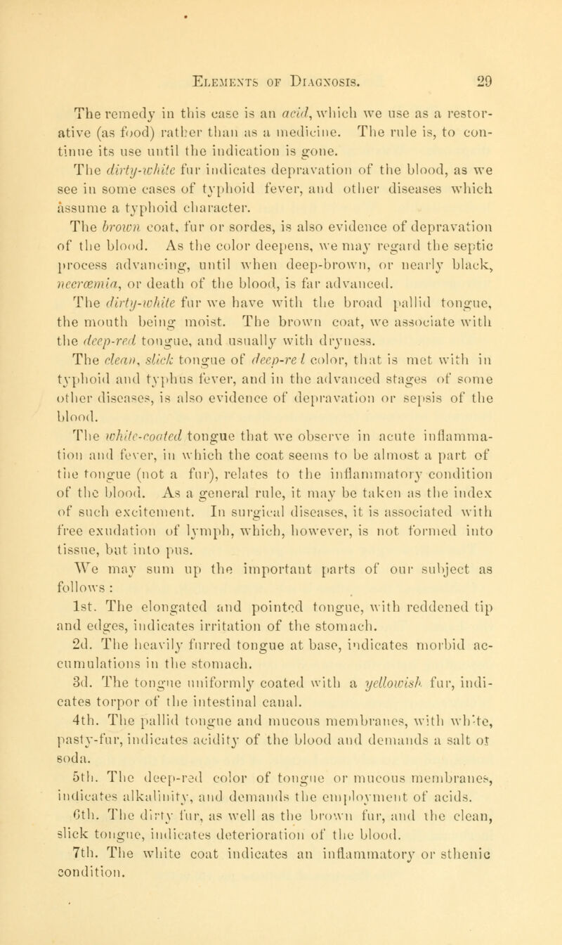 The remedy in this case is an acid, which we use as a restor- ative (as food) rather than as a medicine. The rule is, to con- tinue its use until the indication is gone. The dirty-white fur indicates depravation of the blood, as we see in some cases of typhoid fever, and other diseases which assume a typhoid character. The broion coat, fur or sordes, is also evidence of depravation of the blood. As the color deepens, we may regard the septic process advancing, until when deep-brown, or nearly black, nccrcemia, or death of the blood, is far advanced. The dirty-white fur we have with the broad pallid tongue, the mouth being moist. The brown coat, we associate with the deep-red tongue, and usually with dryness. The clean, slick tongue of deep-re I color, that is met with in typhoid and typhus fever, and in the advanced stages of some other diseases, is also evidence of depravation or sepsis of the blood. The white-coated tongue that we observe in acute inflamma- tion and fever, in which the coat seems to be almost a part of the tongue (not a fur), relates to the inflammatory condition of the blood. As a general rule, it may be taken as the index of such excitement. In surgical diseases, it is associated with free exudation of lymph, which, however, is not formed into tissue, but into pus. We may sum up the important parts of our subject as follows : 1st. The elongated and pointed tongue, with reddened tip and edges, indicates irritation of the stomach. 2d. The heavily furred tongue at base, indicates morbid ac- cumulations in the stomach. 3d. The tongue uniformly coated with a yellowish fur, indi- cates torpor of the intestinal canal. 4th. The pallid tongue and mucous membranes, with wh'te, pasty-fur, indicates acidity of the blood and demands a salt ol soda. 5th. The deep-red color of tongue or mucous membranes, indicates alkalinity, and demands the employment of acids. 6th. The dirty fur, as well as the brown fur, and the clean, slick tongue, indicates deterioration of the blood. 7th. The white coat indicates an inflammatory or sthenic condition.