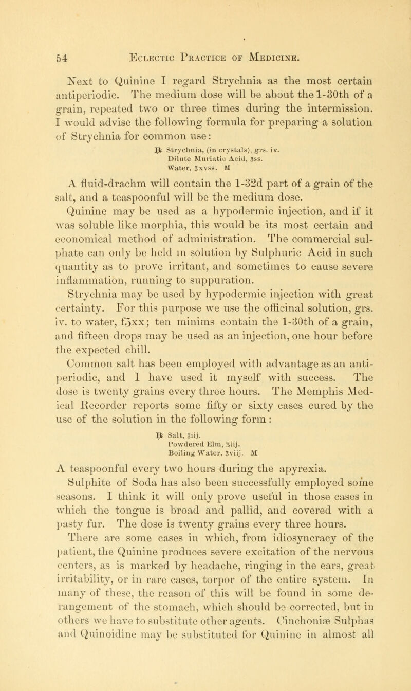 Next to Quinine I regard Strychnia as the most certain antiperiodic The medium dose will be about the l-30th of a grain, repeated two or three times during the intermission. I would advise the following formula for preparing a solution of Strychnia for common use: Jl Strychnia, (in crystals), grs. iv. Dilute Muriatic Acid, Sss. Water, gxvss. M A fluid-drachm will contain the l-32d part of a grain of the salt, and a teaspoonful will be the medium dose. Quinine may be used as a hypodermic injection, and if it was soluble like morphia, this would be its most certain and economical method of administration. The commercial sul- phate can only be held m solution by Sulphuric Acid in such quantity as to prove irritant, and sometimes to cause severe inflammation, running to suppuration. Strychnia may be used by hypodermic injection with great certainty. For this purpose we use the officinal solution, grs. iv. to water, f.jxx; ten minims contain the 1-B0th of a grain, and fifteen drops may be used as an injection, one hour before the expected chill. Common salt has been employed with advantage as an anti- periodic, and I have used it myself with success. The dose is twenty grains every three hours. The Memphis Med- ical Recorder reports some fifty or sixty cases cured by the use of the solution in the following form: # Salt, Siij. Powdered Elm, 5iij. Boiling Water, Sviij. M A teaspoonful every two hours during the apyrexia. Sulphite of Soda has also been successfully employed some seasons. I think it will only prove useful in those cases in which the tongue is broad and pallid, and covered with a pasty fur. The dose is twenty grains every three hours. There are some cases in which, from idiosyncracy of the patient, the Quinine produces severe excitation of the nervous centers, as is marked by headache, ringing in the ears, great irritability, or in rare cases, torpor of the entire system. In many of these, the reason of this will be found in some de- rangement of the stomach, which should be corrected, but in others we have to substitute other agents. Oinchonioe Sulphas and Quinoidine may be substituted for Quinine in almost all