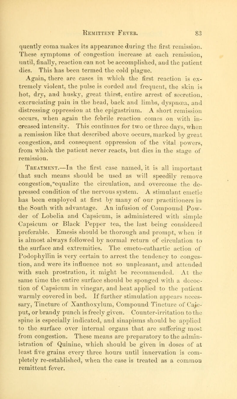 quently coma makes its appearance during the first remission. These symptoms of congestion increase at each remission, until, finally, reaction can not be accomplished, and the patient dies. This has been termed the cold plague. Again, there are cases in which the first reaction is ex- tremely violent, the pulse is corded and frequent, the skin is hot, dry, and husky, great thirst, entire arrest of secretion, excruciating pain in the head, back and limbs, dyspnoea, and distressing oppression at the epigastrium. A short remission occurs, when again the febrile reaction comes on with in- creased intensity. This continues for two or three days, when a remission like that described above occurs, marked by great congestion, and consequent oppression of the vital powers, from which the patient never reacts, but dies in the stage of remission. Treatment.—In the first case named, it is all important that such means should be used as will speedily remove congestion, ^equalize the circulation, and overcome the de- pressed condition of the nervous system. A stimulant emetic has been employed at first by many of our practitioners in the South with advantage. An infusion of Compound Pow- der of Lobelia and Capsicum, is administered with simple Capsicum or Black Pepper tea, the last being considered preferable. Emesis should be thorough and prompt, when it is almost always followed by normal return of circulation to the surface and extremities. The emeto-cathartic action of Podophyllin is very certain to arrest the tendency to conges- tion, and were its influence not so unpleasant, and attended with such prostration, it might be recommended. At the same time the entire surface should be sponged with a decoc- tion of Capsicum in vinegar, and heat applied to the patient warmly covered in bed. If further stimulation appears neces- sary, Tincture of Xanthoxylum, Compound Tincture of Caje- put, or brandy punch is freely given. Counter-irritation to the spine is especially indicated, and sinapisms should be applied to the surface over internal organs that are suffering most from congestion. These means are preparatory to the admin- istration of Quinine, which should be given in doses of at least five grains every three hours until innervation is com- pletely re-established, when the case is treated as a common remittent fever.