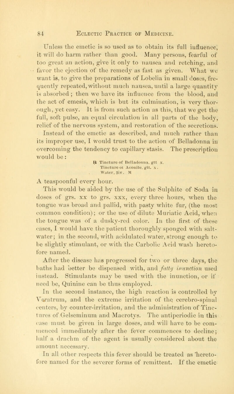 Unless the emetic is so used as to obtain its full influence, it will do harm rather than good. Many persons, fearful of too great an action, give it only to nausea and retching, and favor the ejection of the remedy as fast as given. What we want is, to give the preparations of Lobelia in small doses, fre- quently repeated, without much nausea, until a large quantity is absorbed ; then we have its influence from the blood, and the act of emesis, which is but its culmination, is very thor- ough, yet easy. It is from such action as this, that we get the full, soft pulse, an equal circulation in all parts of the body, relief of the nervous system, and restoration of the secretions. Instead of the emetic as described, and much rather than its improper use, I would trust to the action of Belladonna in overcoming the tendency to capillary stasis. The prescription would be: 5fc Tincture of Belladonna, gtt x. Tincture ol Aconite, gtt. x . Water, Siv. M A teaspoonful every hour. This would be aided by the use of the Sulphite of Soda in doses of grs. xx to grs. xxx, every three hours, when the tongue was broad and pallid, with pasty white fur, (the most common condition); or the use of dilute Muriatic Acid, when the tongue was of a dusky-red color. In the first of these cases, I would have the patient thoroughly sponged with salt- water; in the second, with acidulated water, strong enough to be slightly stimulant, or with the Carbolic Acid wash hereto- fore named. After the disease has progressed for two or three days, the baths had better be dispensed with, and fatty inunction used instead. Stimulants may be used with the inunction, or if need be, Quinine can be thus employed. In the second instance, the high reaction is controlled by Varatrum, and the extreme irritation of the. cerebro-spinal centers, by counter-irritation, and the administration of Tinc- tures of Gelseminum and Macrotys. The antiperiodic in this case must be given in large doses, and will have to be com- menced immediately after the fever commences to decline; half a drachm of the agent is usually considered about the umount necessary. In all other respects this fever should be treated as hereto- fore named for the severer forms of remittent. If the emetic