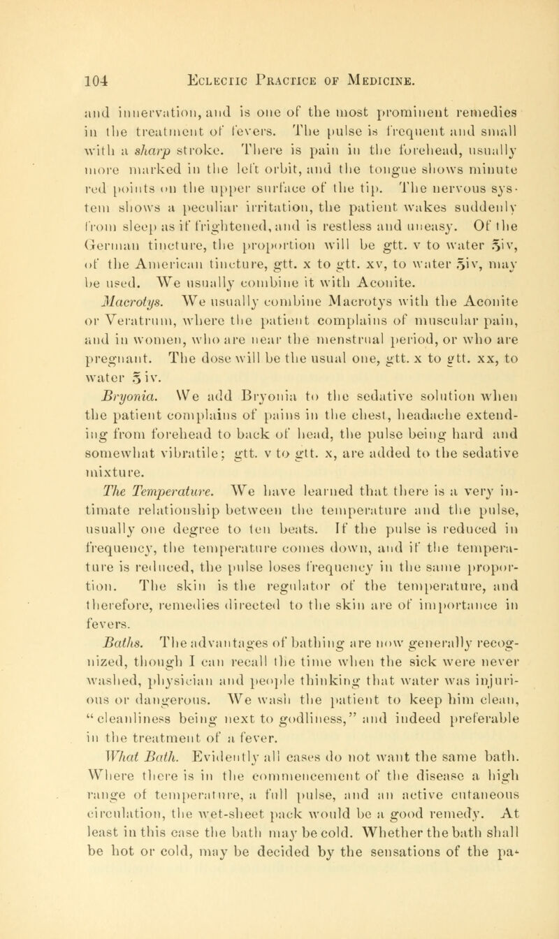 and innervation, and is one of the most prominent remedies in the treatment of fevers. The pulse is frequent and small with a sharp stroke. There is pain in the forehead, usually more marked in the left orbit, and the tongue shows minute red points on the upper surface of the tip. The nervous sys- tem shows a peculiar irritation, the patient wakes suddenly from sleep as if frightened,and is restless and uneasy. Of the German tincture, the proportion will be gtt. v to water 5'iv, of the American tincture, gtt. x to gtt. xv, to water §iv, may be used. We usually combine it with Aconite. Macrotys. We usually combine Macrotys with the Aconite or Veratrum, where the patient complains of muscular pain, and in women, who are near the menstrual period, or who are pregnant. The dose will be the usual one, gtt. x to gtt. xx, to water Si v. Bryonia. We add Bryonia to the sedative solution when the patient complains of pains in the chest, headache extend- ing from forehead to back of head, the pulse being hard and somewhat vibratile; gtt. v to gtt. x, are added to the sedative mixture. The Temperature. We have learned that there is a very in- timate relationship between the temperature and the pulse, usually one degree to ten beats. If the pulse is reduced in frequency, the temperature comes down, and if the tempera- ture is reduced, the pulse loses frequency in the same propor- tion. The skin is the regulator of the temperature, and therefore, remedies directed to the skin are of importance in fevers. Baths. The advantages of bathing are now generally recog- nized, though I can recall the time when the sick were never washed, physician and people thinking that water was injuri- ous or dangerous. We wash the patient to keep him clean, cleanliness being next to godliness, and indeed preferable in the treatment of a fever. What Bath. Evidently all cases do not want the same bath. Where there is in the commencement of the disease a high range of temperature, a full pulse, and an active cutaneous circulation, the wet-sheet pack would be a good remedy. At least in this case the bath may be cold. Whether the bath shall be hot or cold, may be decided by the sensations of the pa*
