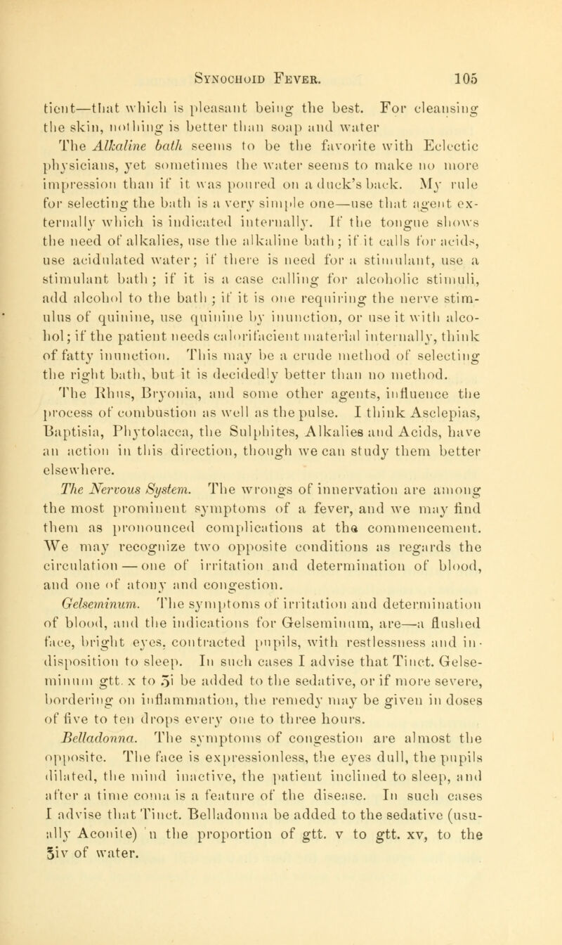 tiont—that which is pleasant being the best. For cleansing the skin, nothing is better than soap and water The Alkaline bath seems to be the favorite with Eclectic physicians, }Tet sometimes the water seems to make no more impression than it' it was poured on a duck's back. My rule for selecting the bath is a very simple one—use that ngent ex- ternally which is indicated internally. If the tongue shows the need of alkalies, use the alkaline bath ; if it calls for acids, use acidulated water; if there is need for a stimulant, use a stimulant bath ; if it is a case calling for alcoholic stimuli, add alcohol to the bath ; if it is one requiring the nerve stim- ulus of quinine, use quinine by inunction, or use it with alco- hol ; if the patient needs calorifacient material internally, think of fatty inunction. This may be a crude method of selecting the right bath, but it is decidedly better than no method. The Rhus, Bryonia, and some other agents, influence the process of combustion as well as the pulse. I think Asclepias, Baptisia, Phytolacca, the Sulphites, Alkalies and Acids, have an action in this direction, though we can study them better elsewhere. The Nervous System. The wrongs of innervation are among the most prominent symptoms of a fever, and we may find them as pronounced complications at tha commencement. We may recognize two opposite conditions as regards the circulation — one of irritation and determination of blood, and one of atony and congestion. Gelseminum. The symptoms of irritation and determination of blood, and the indications for Gelseminum, are—a flushed face, bright eyes, contracted pupils, with restlessness and in- disposition to sleep. In such cases I advise that Tinct. Gelse- minum gtt. x to 5' be added to the sedative, or if more severe, bordering on inflammation, the remedy may be given in doses of five to ten drops every one to three hours. Belladonna. The symptoms of congestion are almost the opposite. The face is expressionless, the eyes dull, the pupils dilated, the mind inactive, the patient inclined to sleep, and after a time coma is a feature of the disease. In such cases I advise that Tinct. Belladonna be added to the sedative (usu- ally Aconite) n the proportion of gtt. v to gtt. xv, to the §iv of water.