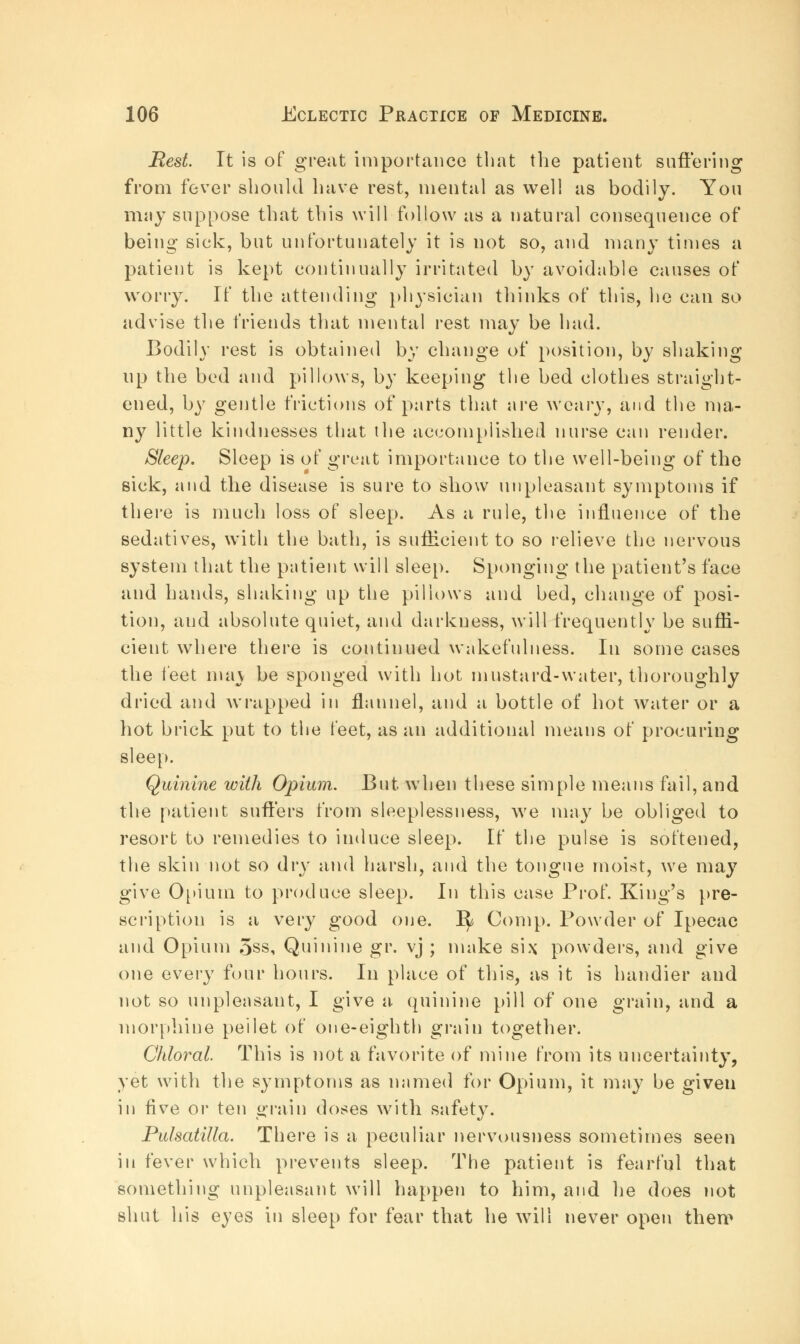 Best. It is of great importance that the patient suffering from fever should have rest, mental as well as bodily. You may suppose that this will follow as a natural consequence of being sick, but unfortunately it is not so, and many times a patient is kept continually irritated by avoidable causes of worry. If the attending physician thinks of this, he can so advise the friends that mental rest may be had. Bodily rest is obtained by change of position, by shaking up the bed and pillows, by keeping the bed clothes straight- ened, by gentle frictions of parts that are weary, and the ma- ny little kindnesses that the accomplished nurse can render. Sleep. Sleep is of great importance to the well-being of the sick, and the disease is sure to show unpleasant symptoms if there is much loss of sleep. As a rule, the influence of the sedatives, with the bath, is sufficient to so relieve the nervous system that the patient will sleep. Sponging the patient's face and hands, shaking up the pillows and bed, change of posi- tion, and absolute quiet, and darkness, will frequently be sufli- cient where there is continued wakefulness. In some cases the feet may be sponged with hot mustard-water, thoroughly dried and wrapped in flannel, and a bottle of hot water or a hot brick put to the feet, as an additional means of procuring sleep. Quinine with Opium. But when these simple means fail, and the patient suffers from sleeplessness, we may be obliged to resort to remedies to induce sleep. If the pulse is softened, the skin not so dry and harsh, and the tongue moist, we may give Opium to produce sleep. In this case Prof. King's pre- scription is a very good one. ^ Com p. Powder of Ipecac and Opium 5ss, Quinine gr. vj ; make si\ powders, and give one every four hours. In place of this, as it is handier and not so unpleasant, I give a quinine pill of one grain, and a morphine peilet of one-eighth grain together. Chloral. This is not a favorite of mine from its uncertainty, yet with the symptoms as named for Opium, it may be given in five or ten grain doses with safety. Pulsatilla. There is a peculiar nervousness sometimes seen in fever which prevents sleep. The patient is fearful that something unpleasant will happen to him, and he does not shut his eyes in sleep for fear that he will never open then?