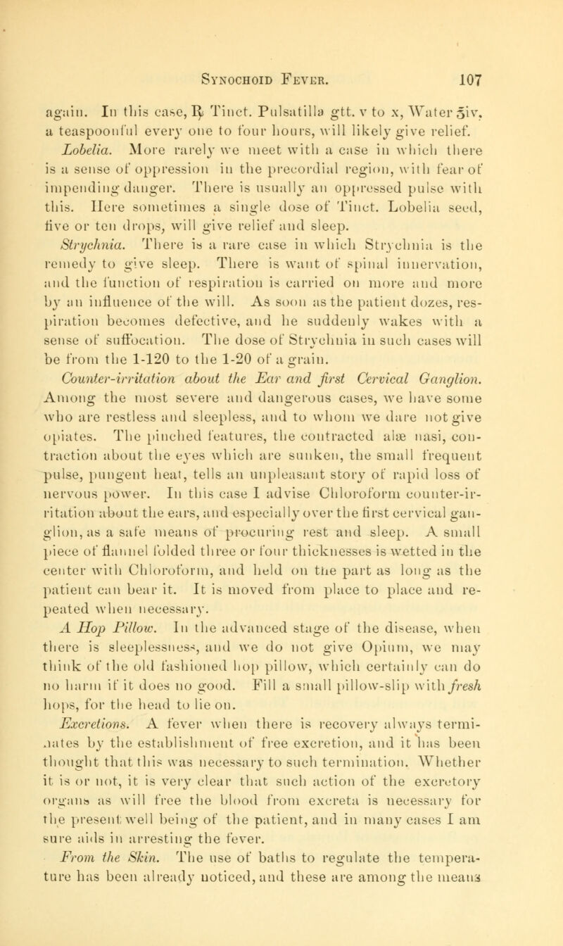 again. In this case, 1^ Tinct. Pulsatilla gtt. v to x, Water 51V, a teaspoonful every one to four hours, will likely give relief. Lobelia. More rarely we meet with a case in which there is a sense of oppression in the precordial region, with fear of impending danger. There is usually an oppressed pulse with this. Here sometimes a single dose of Tinct. Lobelia seed, live or ten drops, will give relief and sleep. Strychnia. There is a rare case in which Strychnia is the remedy to give sleep. There is want of spinal innervation, and the function of respiration is carried on more and more by an influence of the will. As soon as the patient dozes, res- piration becomes defective, and he suddenly wakes with a sense of suffocation. The dose of Strvchnia in such cases will be from the 1-120 to the 1-20 of a grain. Counter-irritation about the Ear and first Cervical Ganglion. Among the most severe and dangerous cases, we have some who are restless and sleepless, and to whom we dare not give opiates. The pinched features, the contracted alae nasi, con- traction about the eyes which are sunken, the small frequent pulse, pungent heat, tells an unpleasant story of rapid loss of nervous power. In this case I advise Chloroform counter-ir- ritation about the ears, and especially over the first cervical gan- glion, as a safe means of procuring rest and sleep. A small piece of flannel folded three or four thicknesses is wetted in the center with Chloroform, and held on the part as long as the patient can bear it. It is moved from place to place and re- peated when necessary. A Hop Pillow. In the advanced stage of the disease, when there is sleeplessness, and we do not give Opium, we may think of the old fashioned hop pillow, which certainly can do no harm if it does no good. Fill a small pillow-slip with fresh hops, for the head to lie on. Excretions. A fever when there is recovery always termi- nates by the establishment of free excretion, and it has been thought that this was necessary to such termination. Whether it is or not, it is very clear that such action of the excretory organs as will free the blood from excreta is necessary for the present well being of the patient, and in many cases I am sure aids in arresting the fever. From the Skin. The use of baths to regulate the tempera- ture has been already noticed, and these are among the means