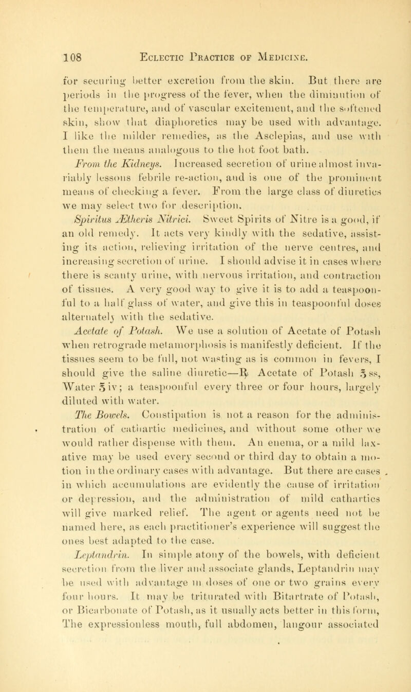 for securing bettor excretion from the skin. But there are periods in the progress of the fever, when the diminution of the temperature, and of vascular excitement, and the softened skin, show that diaphoretics may be used with advantage. I like the milder remedies, sis the Asclepias, and use with them the means analogous to the hot foot bath. From, the Kidneys. Increased secretion of urine almost inva- riably lessons febrile re-action, and is one of the prominent means of checking a fever. From the large class of diuretics we may select two for description. Spiritus uEtheris Nitrici Sweet Spirits of Nitre is a good, if an old remedy. It acts very kindly with the sedative, assist- ing its action, relieving irritation of the nerve centres, and increasing secretion of urine. I should advise it in cases where there is scanty urine, with nervous irritation, and contraction of tissues. A very good way to give it is to add a teaspoon- ful to a half glass of water, and give this in teaspoonfnl doses alternately with the sedative. Acetate of Potash. We use a solution of Acetate of Potash when retrograde metamorphosis is manifestly deficient. If the tissues seem to be full, not wasting as is common in fevers, I should give the saline diuretic—1^ Acetate of Potash 5 ss, Water 5 iv; a teaspoonfnl every three or four hours, largely diluted with water. The Bowels. Constipation is not a reason for the adminis- tration of cathartic medicines, and without some other we would rather dispense with them. An enema, or a mild lax- ative may be used every second or third day to obtain a mo- tion in the ordinary cases with advantage. But there are cases in which accumulations are evidently the cause of irritation or depression, and the administration of mild cathartics will give marked relief. The agent or agents need not be named here, as each practitioner's experience will suggest the ones best adapted to the case. A. Leptandrin. In simple atony of the bowels, with deficient secretion from the liver and associate glands, Leptandrin may be used with advantage in doses of one or two grains every four hours. It may be triturated with Bitartrate of Potash, or Bicarbonate of Potash, as it usually acts better in this form, The expressionless mouth, full abdomen, langour associated