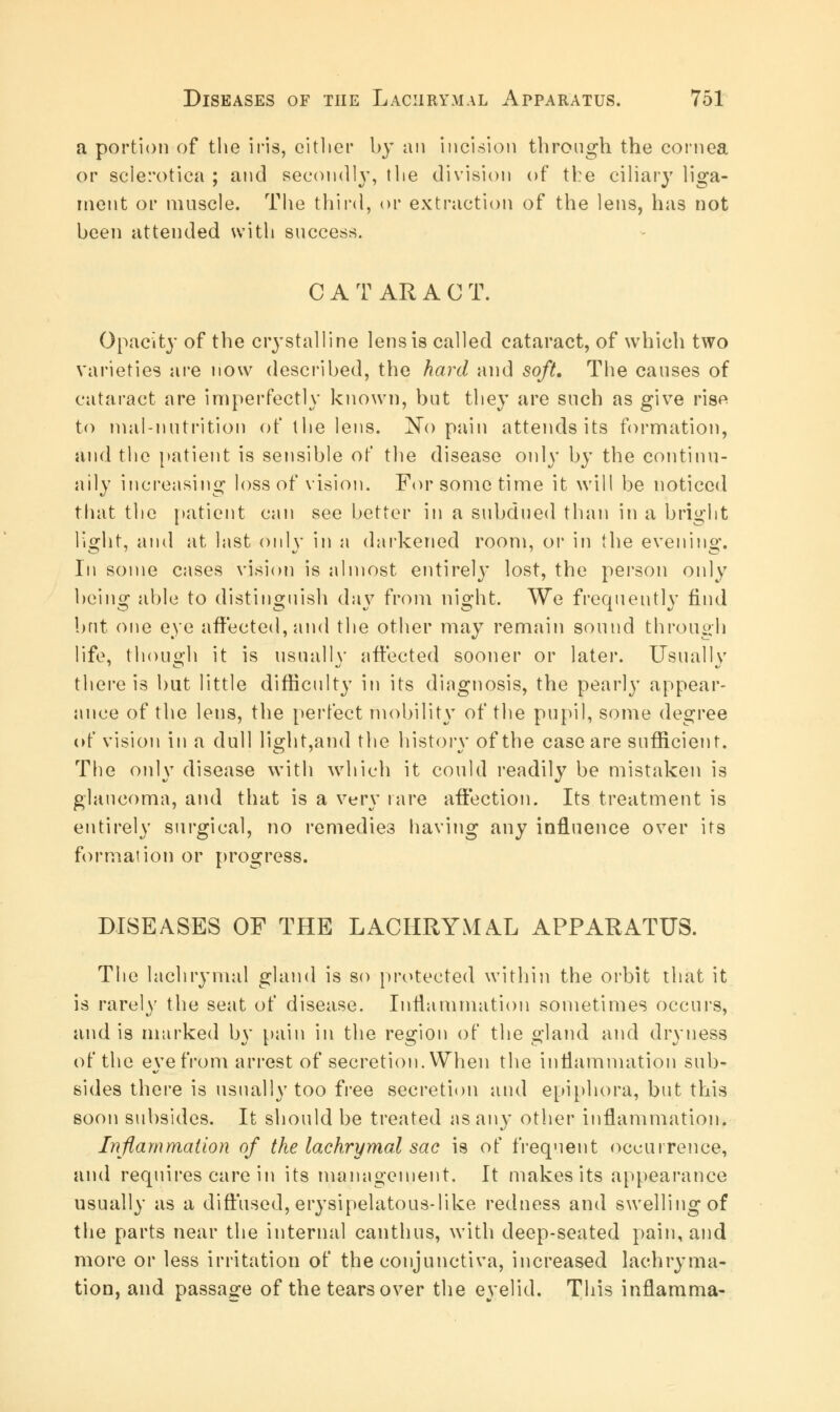 a portion of the iris, cither by an incision through the cornea or sclerotica ; and secondly, the division of the ciliary liga- ment or muscle. The third, or extraction of the lens, has not been attended with success. CATARAC T. Opacity of the costal line lens is called cataract, of which two varieties are now described, the hard and soft. The causes of cataract are imperfectly known, but they are such as give rise to mill-nutrition of the lens. No pain attends its formation, and the patient is sensible of the disease only by the continu- ally increasing loss of vision. For some time it will be noticed that the patient can see better in a subdued than in a bright li°rht, and at last onlv in a darkened room, or in the evening:. Iii some cases vision is almost entirely lost, the person only being able to distinguish da}7 from night. We frequently find but one eye affected, and the other may remain sound through life, though it is usually affected sooner or later. Usually there is but little difficulty in its diagnosis, the pearly appear- ance of the lens, the perfect mobility of the pupil, some degree of vision in a dull li°dit,and the historv of the case are sufficient. The only disease with which it could readily be mistaken is glaucoma, and that is a very rare affection. Its treatment is entirely surgical, no remedies having any influence over its formation or progress. DISEASES OF THE LACHRYMAL APPARATUS. The lachrymal gland is so protected within the orbit that it is rarely the seat of disease. Inflammation sometimes occurs, and is marked bv pain in the region of the o-land and dryness of the eye from arrest of secretion. When the inflammation sub- sides there is usually too free secretion and epiphora, but this soon subsides. It should be treated as any other inflammation. Inflammation of the lachrymal sac is of frequent occurrence, and requires care in its management. It makes its appearance usually as a diffused, erysipelatous-like redness and swelling of the parts near the internal canthus, with deep-seated pain, and more or less irritation of the conjunctiva, increased lachryma- tion, and passage of the tears over the eyelid. This inflamma-