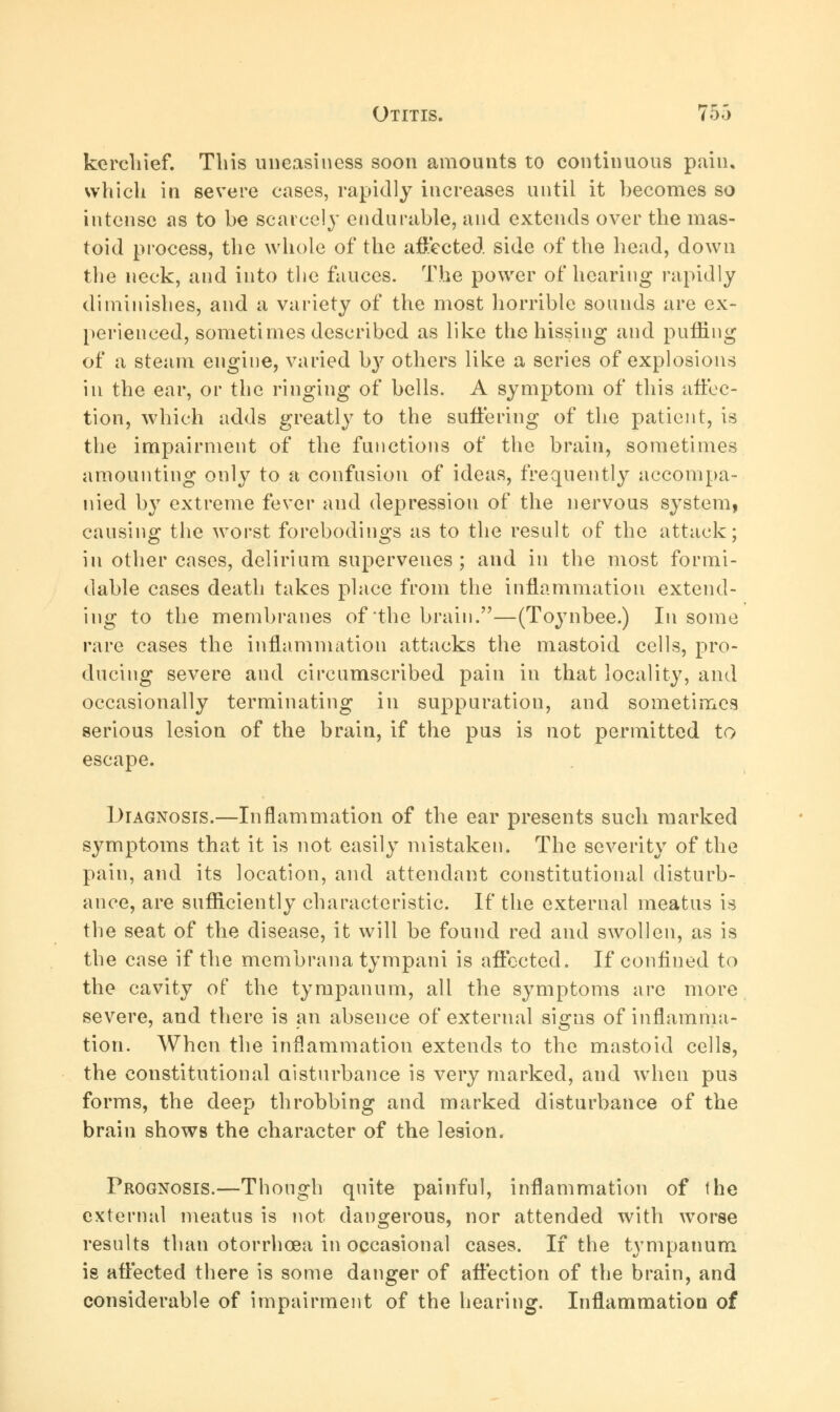 kerchief. Tins uneasiness soon amounts to continuous pain, which in severe cases, rapidly increases until it becomes so intense as to be scarcely endurable, and extends over the mas- toid process, the whole of the affected side of the head, down the neck, and into the fauces. The power of hearing rapidly diminishes, and a variety of the most horrible sounds are ex- perienced, sometimes described as like the hissing and puffing of a steam engine, varied b}7 others like a series of explosions in the ear, or the ringing of bells. A symptom of this affec- tion, which adds greatly to the suffering of the patient, is the impairment of the functions of the brain, sometimes amounting only to a confusion of ideas, frequently accompa- nied by extreme fever and depression of the nervous system, causing the worst forebodings as to the result of the attack; in other cases, delirium supervenes; and in the most formi- dable cases death takes place from the inflammation extend- ing to the membranes of the brain.—(Toynbee.) In some rare cases the inflammation attacks the mastoid cells, pro- ducing severe and circumscribed pain in that locality, and occasionally terminating in suppuration, and sometimes serious lesion of the brain, if the pus is not permitted to escape. Diagnosis.—Inflammation of the ear presents such marked symptoms that it is not easily mistaken. The severity of the pain, and its location, and attendant constitutional disturb- ance, are sufficiently characteristic. If the external meatus is the seat of the disease, it will be found red and swollen, as is the case if the membrana tympani is affected. If confined to the cavity of the tympanum, all the symptoms are more severe, and there is an absence of external signs of inflamma- tion. When the inflammation extends to the mastoid cells, the constitutional aisturbance is very marked, and when pus forms, the deep throbbing and marked disturbance of the brain shows the character of the lesion. Prognosis.—Though quite painful, inflammation of the external meatus is not dangerous, nor attended with worse results than otorrhcea in occasional cases. If the tympanum is affected there is some danger of affection of the brain, and considerable of impairment of the hearing. Inflammation of