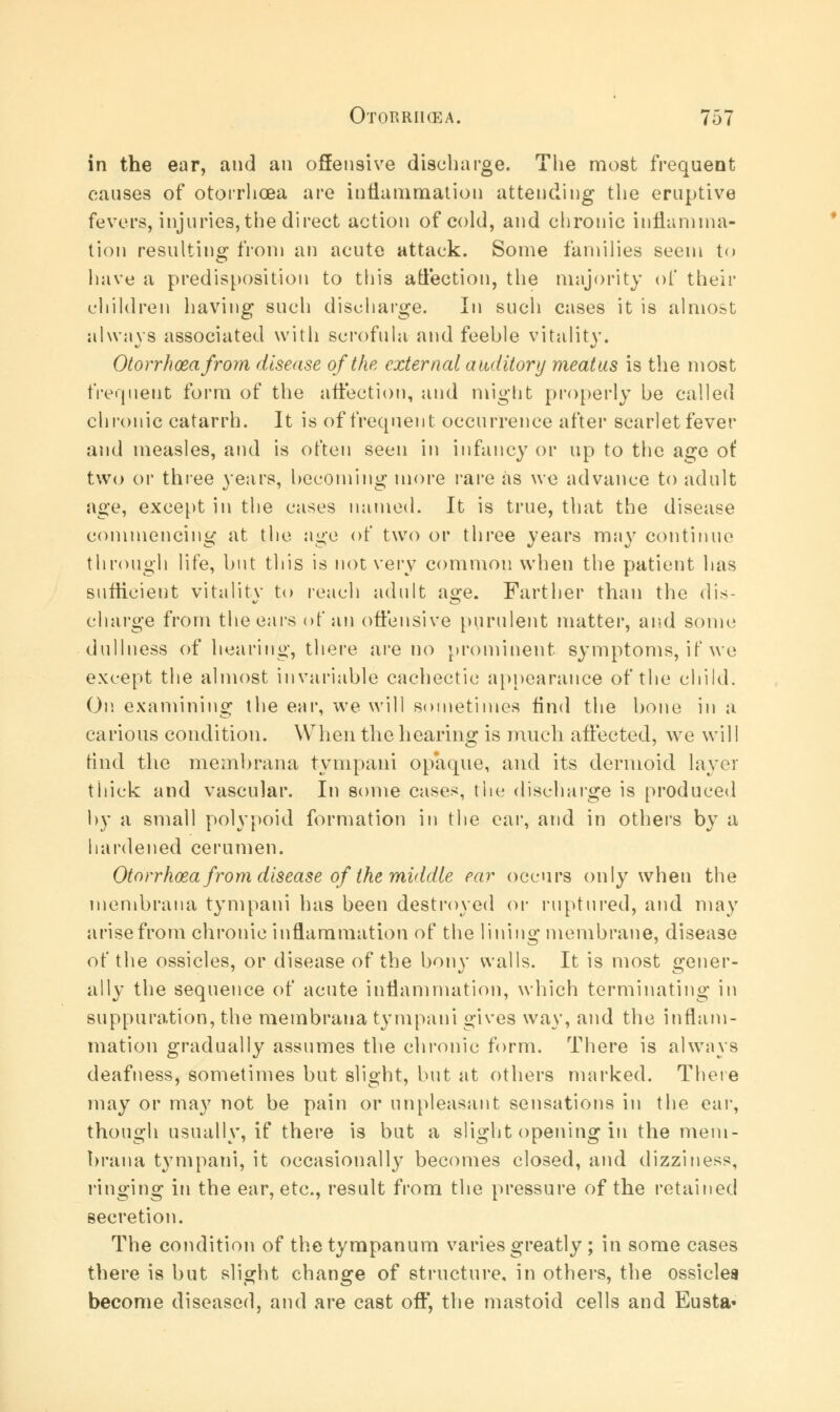 in the ear, and an offensive discbarge. The most frequent causes of otorrhoea are inflammation attending the eruptive fevers, injuries, the direct action of cold, and chronic inflamma- tion resulting from an acute attack. Some families seem to have a predisposition to this affection, the majority of their children having such discharge. In such cases it is almost always associated with scrofula and feeble vitality. Otorrhoea from disease of the external auditory meatus is the most frequent form of the affection, and might properly be called chronic catarrh. It is of frequent occurrence after scarlet fever and measles, and is often seen in infancy or up to the age of two or three years, becoming more rare as we advance to adult age, except in the cases named. It is true, that the disease commencing at the age of two or three years may continue through life, but this is not very common when the patient lias sufficient vitality to reach adult a^e. Farther than the dis- charge from the ears of an offensive purulent matter, and some dullness of hearing, there are no prominent symptoms, if we except the almost invariable cachectic appearance of the child. On examining the ear, we will sometimes find the bone in a carious condition. When the hearing is much affected, we will find the membrana tympani opaque, and its dermoid layer thick and vascular. In some cases, the discharge is produced by a small polypoid formation in the ear, and in others by a hardened cerumen. Otorrhoea from disease of the middle ear occurs only when the membrana tympani has been destroyed or ruptured, and may arise from chronic inflammation of the lining membrane, disease of the ossicles, or disease of the bony walls. It is most gener- ally the sequence of acute inflammation, which terminating in suppuration, the membrana tympani gives way, and the inflam- mation gradually assumes the chronic form. There is always deafness, sometimes but slight, but at others marked. There may or may not be pain or unpleasant sensations in the ear, though usually, if there is but a slight opening in the mem- brana t}Tmpani, it occasionally becomes closed, and dizziness, ringing in the ear, etc., result from the pressure of the retained secretion. The condition of the tympanum varies greatly ; in some cases there is but slight change of structure, in others, the ossicles become diseased, and are cast off, the mastoid cells and Eusta«
