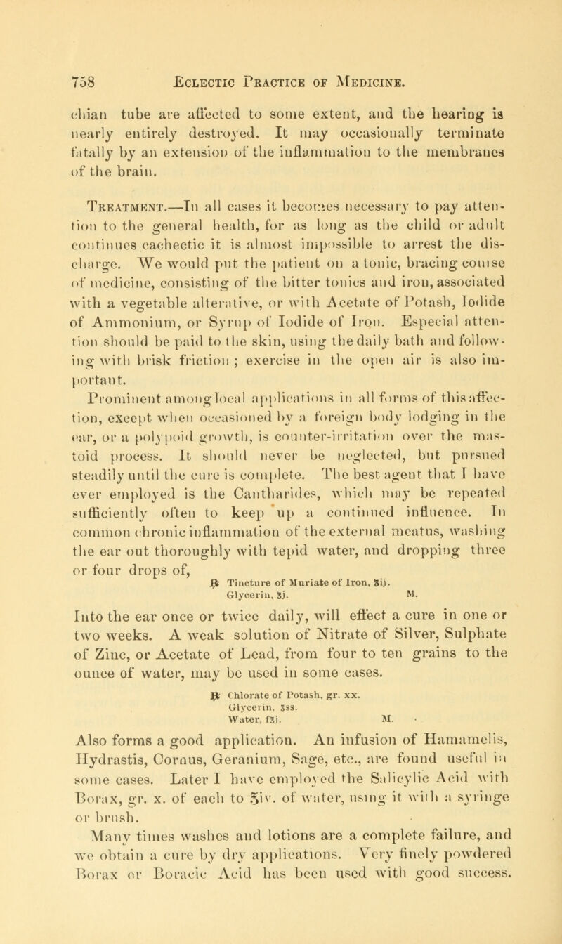 chian tube are affected to some extent, and the hearing ia nearly entirely destroyed. It may occasionally terminate fatally by an extension of the inflammation to the membranes of the brain. Treatment.—In all cases it becomes necessary to pay atten- tion to the general health, for as long as the child or adult continues cachectic it is almost impossible to arrest the dis- charge. We would put the patient on a tonic, bracing couise of medicine, consisting of the bitter tonics and iron, associated with a vegetable alterative, or with Acetate of Potash, Iodide of Ammonium, or Syrup of Iodide of Iron. Especial atten- tion should be paid to the skin, using the daily bath and follow- ing with brisk friction ; exercise in the open air is also im- portant. Prominent among local applications in all forms of this affec- tion, except when occasioned by a foreign body lodging in the ear, or a polypoid growth, is counter-irritation over the mas- toid process. It should never be neglected, but pursued steadily until the cure is complete. The best agent that I have ever employed is the Cantharides, which may be repeated sufficiently often to keep up a continued influence. In common chronic inflammation of the external meatus, washing the ear out thoroughly with tepid water, and dropping three or four drops of, fy Tincture of Muriate of Iron, 5ij. Glycerin, Sj. M- Into the ear once or twice daily, will effect a cure in one or two weeks. A weak solution of Nitrate of Silver, Sulphate of Zinc, or Acetate of Lead, from four to ten grains to the ounce of water, may be used in some cases. ]pfc Chlorate of Potash, gr. xx. Glycerin. 3ss. Water, fsi. M. Also forms a good application. An infusion of Hamamelis, Hydrastis, Cornus, Geranium, Sage, etc., are found useful in some cases. Later I have employed the Salicylic Acid with Borax, gr. x. of each to Si v. of water, using it with a syringe or brush. Many times washes and lotions are a complete failure, and we obtain a cure by dry applications. Very finely powdered Borax or Boracic Acid has been used with good success.