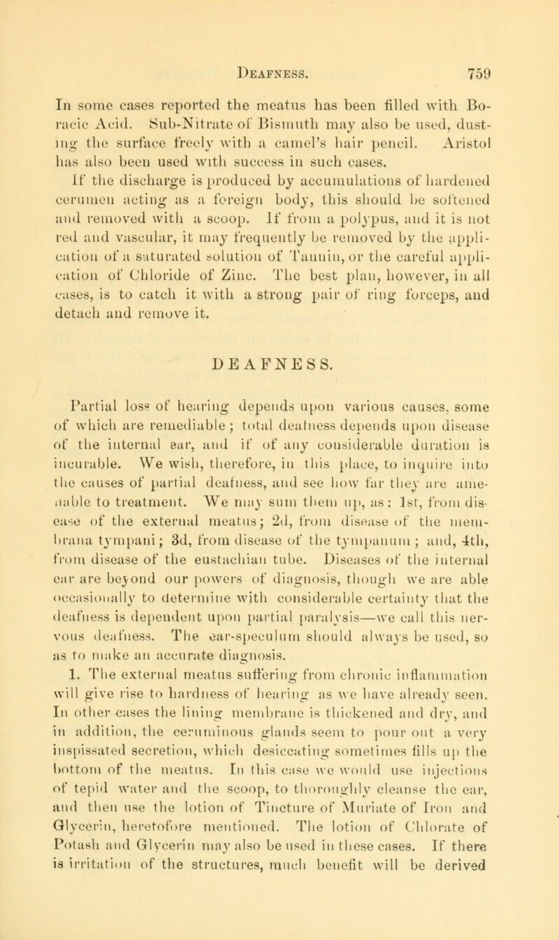 In some cases reported the meatus has been filled with Bo- racic Acid. Sub-Nitrate of Bismuth may also be used, dust- ing- the surface freely with a camel's hair pencil. Aristol has also been used with success in such cases. If the discharge is produced by accumulations of hardened cerumen acting as a foreign body, this should be softened and removed with a scoop. If from a polypus, and it is not red and vascular, it may frequently be removed by the appli- cation of a saturated solution of Tannin, or the careful appli- cation of Chloride of Zinc. The best plan, however, in all cases, is to catch it with a strong pair of ring forceps, and detach and remove it. DEAFNESS. Partial loss of hearing depends upon various causes, some of which are remediable ; total deafness depends upon disease of the internal ear, and if of any considerable duration is incurable. We wish, therefore, in this place, to inquire into the causes of partial deafness, and see how far they are ame- nable to treatment. We may sum them up, as: 1st, from dis- ease of the external meatus; 2d, from disease of the meni- brana tympani; 3d, from disease of the tympanum ; and, 4th, from disease of the eustachian tube. Diseases of the internal ear are beyond our powers of diagnosis, though we are able occasionally to determine with considerable certainty that the deafness is dependent upon partial paralysis—we call this ner- vous deafness. The ear-speculum should always be used, so as to make an accurate diagnosis. 1. The external meatus suffering from chronic inflammation will give rise to hardness of hearing as we have already seen. In other cases the lining membrane is thickened and dry, and in addition, the cerumiuous glands seem to pour out a very inspissated secretion, which desiccating sometimes fills up the bottom of the meatus. In this case we would use injections of tepid water and the scoop, to thoroughly cleanse the ear, and then use the lotion of Tincture of Muriate of Iron and Glycerin, heretofore mentioned. The lotion of Chlorate of Potash and Glycerin may also be used in these cases. If there is irritation of the structures, much benefit will be derived