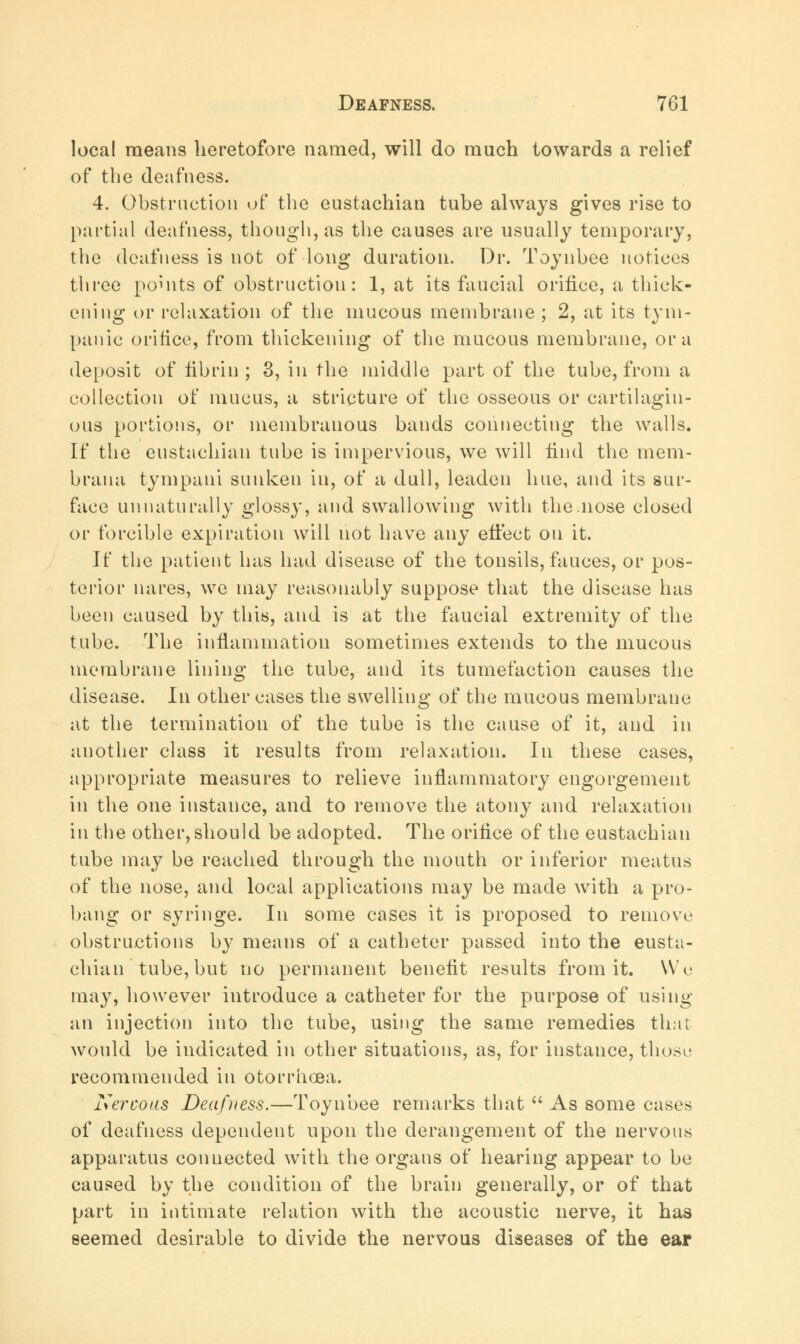 local means heretofore named, will do much towards a relief of the deafness. 4. Obstruction of the eustachian tube always gives rise to partial deafness, though, as the causes are usually temporary, the deafness is not of long duration. Dr. Toynbee notices three points of obstruction: 1, at its faucial orifice, a thick- ening or relaxation of the mucous membrane ; 2, at its tym- panic orifice, from thickening of the mucous membrane, or a deposit of fibrin; 3, in the middle part of the tube, from a collection of mucus, a stricture of the osseous or cartilagin- ous portions, or membranous bands connecting the walls. If the eustachian tube is impervious, we will find the mem- brana tympani sunken in, of a dull, leaden hue, and its sur- face unnaturally glossy, and swallowing with the .nose closed or forcible expiration will not have any efi'ect on it. If the patient has had disease of the tonsils, fauces, or pos- terior nares, we may reasonably suppose that the disease has been caused by this, and is at the faucial extremity of the tube. The inflammation sometimes extends to the mucous membrane lining the tube, and its tumefaction causes the disease. In other cases the swelling of the mucous membrane at the termination of the tube is the cause of it, and in another class it results from relaxation. In these cases, appropriate measures to relieve inflammatory engorgement in the one instance, and to remove the atony and relaxation in the other, should be adopted. The orifice of the eustachian tube may be reached through the mouth or inferior meatus of the nose, and local applications may be made with a pro- bang or syringe. In some cases it is proposed to remove obstructions by means of a catheter passed into the eusta- chian tube, but no permanent benefit results from it. We may, however introduce a catheter for the purpose of using an injection into the tube, using the same remedies that would be indicated in other situations, as, for instance, those recommended in otorrhoea. Nervous Deafness.—Toynbee remarks that As some cases of deafness dependent upon the derangement of the nervous apparatus connected with the organs of hearing appear to be caused by the condition of the brain generally, or of that part in intimate relation with the acoustic nerve, it has seemed desirable to divide the nervous diseases of the ear