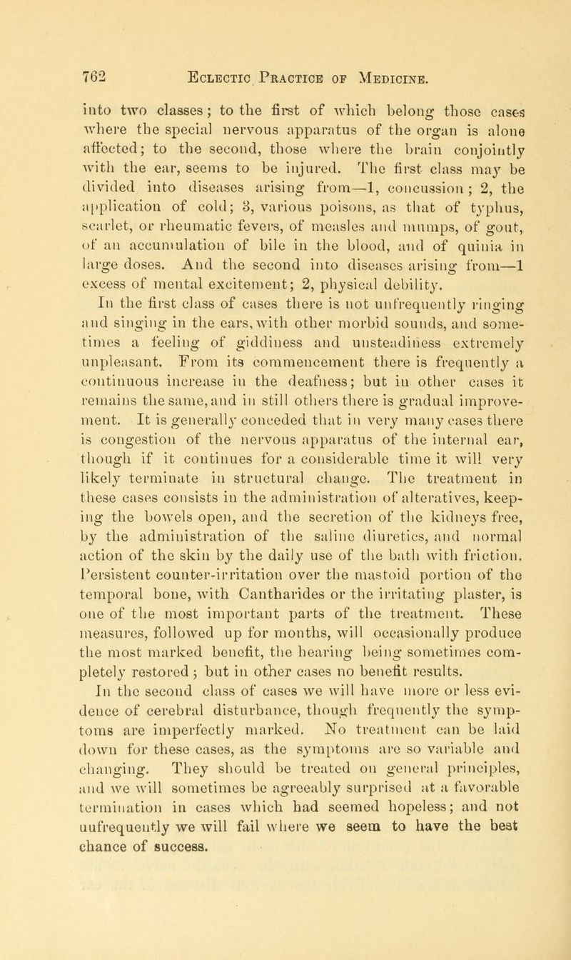 into two classes; to the first of which belong those cases where the special nervous apparatus of the organ is alone affected; to the second, those where the brain conjointly with the ear, seems to be injured. The first class may be divided into diseases arising from—1, concussion ; 2, the application of cold; 3, various poisons, as that of typhus, scarlet, or rheumatic fevers, of measles and mumps, of gout, of an accumulation of bile in the blood, and of quinia in large doses. And the second into diseases arising from—1 excess of mental excitement; 2, physical debility. In the first class of cases there is not unfrequently ringing and singing in the ears, with other morbid sounds, and some- times a feeling of giddiness and unsteadiness extremely unpleasant. From its commencement there is frequently a continuous increase in the deafness; but in other cases it remains the same, and in still others there is gradual improve- ment. It is generall}' conceded that in very many cases there is congestion of the nervous apparatus of the internal ear, though if it continues for a considerable time it will very likely terminate in structural change. The treatment in these cases consists in the administration of alteratives, keep- ing the bowels open, and the secretion of the kidneys free, by the administration of the saline diuretics, and normal action of the skin by the daily use of the bath with friction. Persistent counter-irritation over the mastoid portion of the temporal bone, with Cantharides or the irritating plaster, is one of the most important parts of the treatment. These measures, followed up for months, will occasionally produce the most marked benefit, the hearing being sometimes com- pletely restored ; but in other cases no benefit results. In the second class of cases we will have more or less evi- dence of cerebral disturbance, though frequently the symp- toms are imperfectly marked. No treatment can be laid down for these cases, as the symptoms are so variable and changing. They should be treated on general principles, and we will sometimes be agreeably surprised at a favorable termination in cases which had seemed hopeless; and not uufrequently we will fail where we seem to have the beat chance of success.