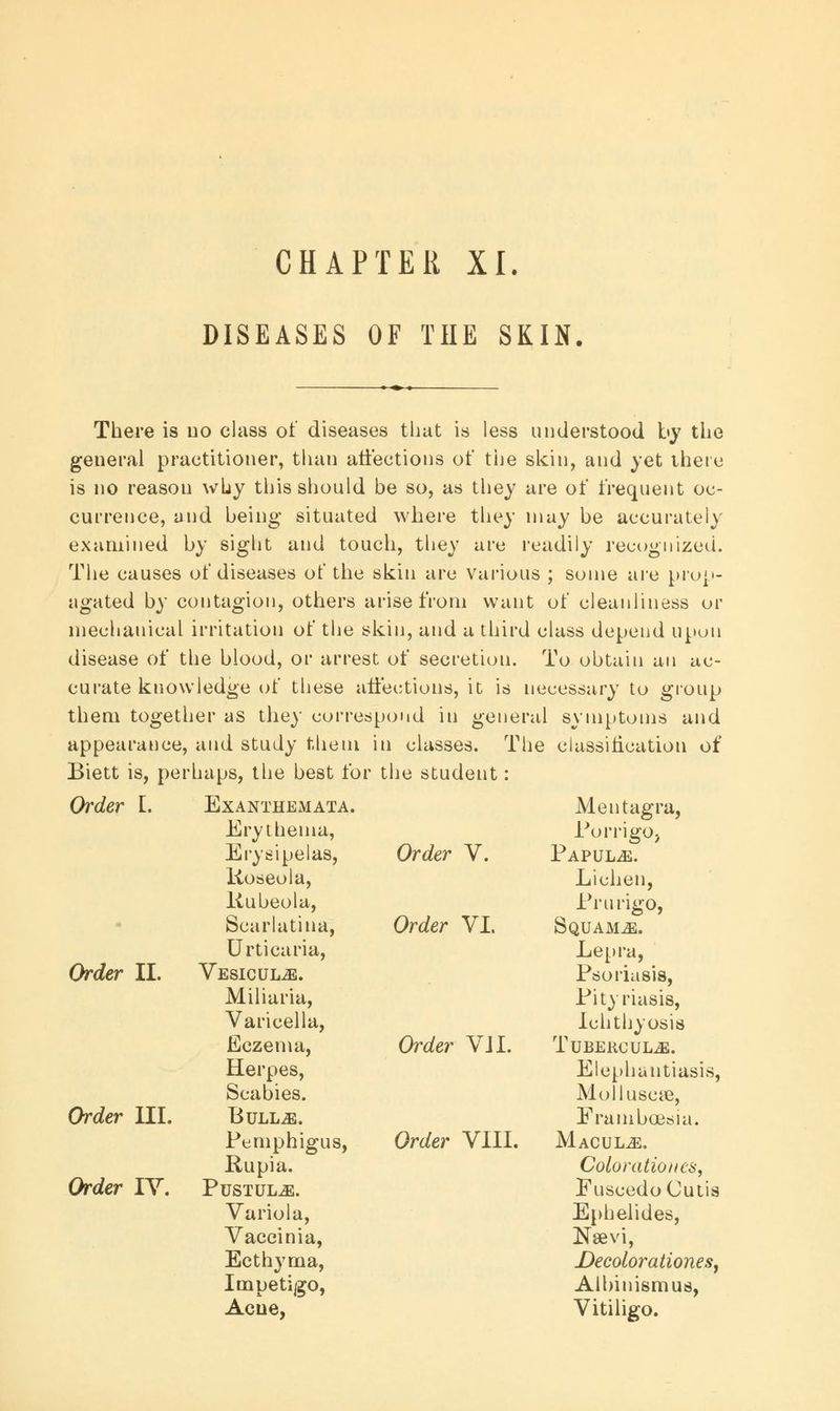 CHAPTER XI. DISEASES OF THE SKIN. There is no class of diseases that is less understood by the general practitioner, than affections of the skin, and yet there is no reason why this should be so, as they are of frequent oc- currence, and being situated where they may be accurately examined by sight and touch, they are readily recognized. The causes of diseases of the skin are various ; some are prop- agated by contagion, others arise from want of cleanliness or mechanical irritation of the skin, and a third class depend upon disease of the blood, or arrest of secretion. To obtain an ac- curate knowledge of these affections, it is necessary to group them together as they correspond in general symptoms and appearance, and study them in classes. The classification of Biett is, perhaps, the best for the student: Order L Exanthemata. Order II. Order III. Order IY. Erythema, Erysipelas, Roseola, Rubeola, Scarlatina, Urticaria, VESlCULiE. Miliaria, Varicella, Eczema, Herpes, Scabies. BuLLiE. Pemphigus, Rupia. Pustule. Variola, Vaccinia, Ecthyma, Impetigo, Acne, Order V. Order VI. Order VJI. Order VIII. Mentagra, PorrigOj Papulae. Lichen, Prurigo, Squamae. Lepra, Psoriasis, Pityriasis, Ichthyosis TubercuLjE. Elephantiasis, Molluseye, Frambcedia. Macule. Color atio tics, Euscedo Cutis Ephelides, Nsevi, Decolor ationes, Albinismus, Vitiligo.