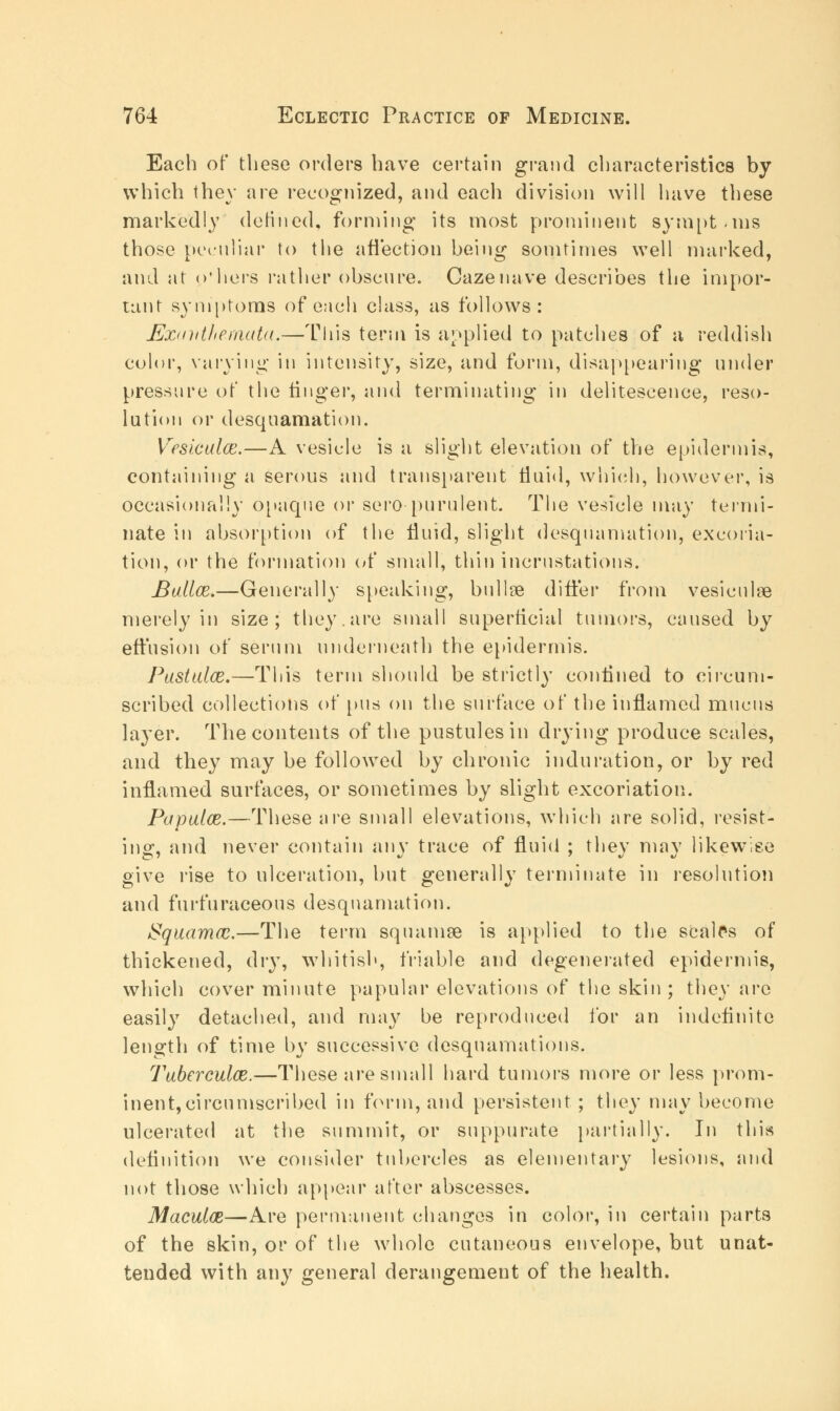 Each of these orders have certain grand characteristics by which they are recognized, and each division will have these markedly defined, forming its most prominent symptoms those peculiar to tlie affection being somtimes well marked, and at o'liers rather obscure. Cazenave describes the impor- tant symptoms of each class, as follows: Exanthemata.—This term is applied to patches of a reddish color, varying in intensity, size, and form, disappearing under pressure of the finger, and terminating in delitescence, reso- lution or desquamation. Vesicalce.—A vesicle is a slight elevation of the epidermis, containing a serous and transparent fluid, which, however, is occasionally opaque or sero purulent. The vesicle may termi- nate in absorption of the fluid, slight desquamation, excoria- tion, or the formation of small, thin incrustations. Bailee.—Generally speaking, bullae differ from vesiculas merely in size; they, are small superficial tumors, caused by effusion of serum underneath the epidermis. Pastaloe.—This term should be strictly confined to circum- scribed collections of pus on the surface of the inflamed mucus layer. The contents of the pustules in drying produce scales, and they may be followed by chronic induration, or by red inflamed surfaces, or sometimes by slight excoriation. Papalce.—These are small elevations, which are solid, resist- ing, and never contain any trace of fluid ; they may likewise give rise to ulceration, but generally terminate in resolution and furfuraceous desquamation. Squamae.—The term squamse is applied to the scalps of thickened, dry, whitish, friable and degenerated epidermis, which cover minute papular elevations of the skin; they arc easily detached, and may be reproduced for an indefinite length of time by successive desquamations. Taberculce.—These are small hard tumors more or less prom- inent,circumscribed in form, and persistent; they may become ulcerated at the summit, or suppurate partially. In this definition we consider tubercles as elementary lesions, and not those which appear after abscesses. Maculce—Are permanent changes in color, in certain parts of the skin, or of the whole cutaneous envelope, but unat- tended with any general derangement of the health.