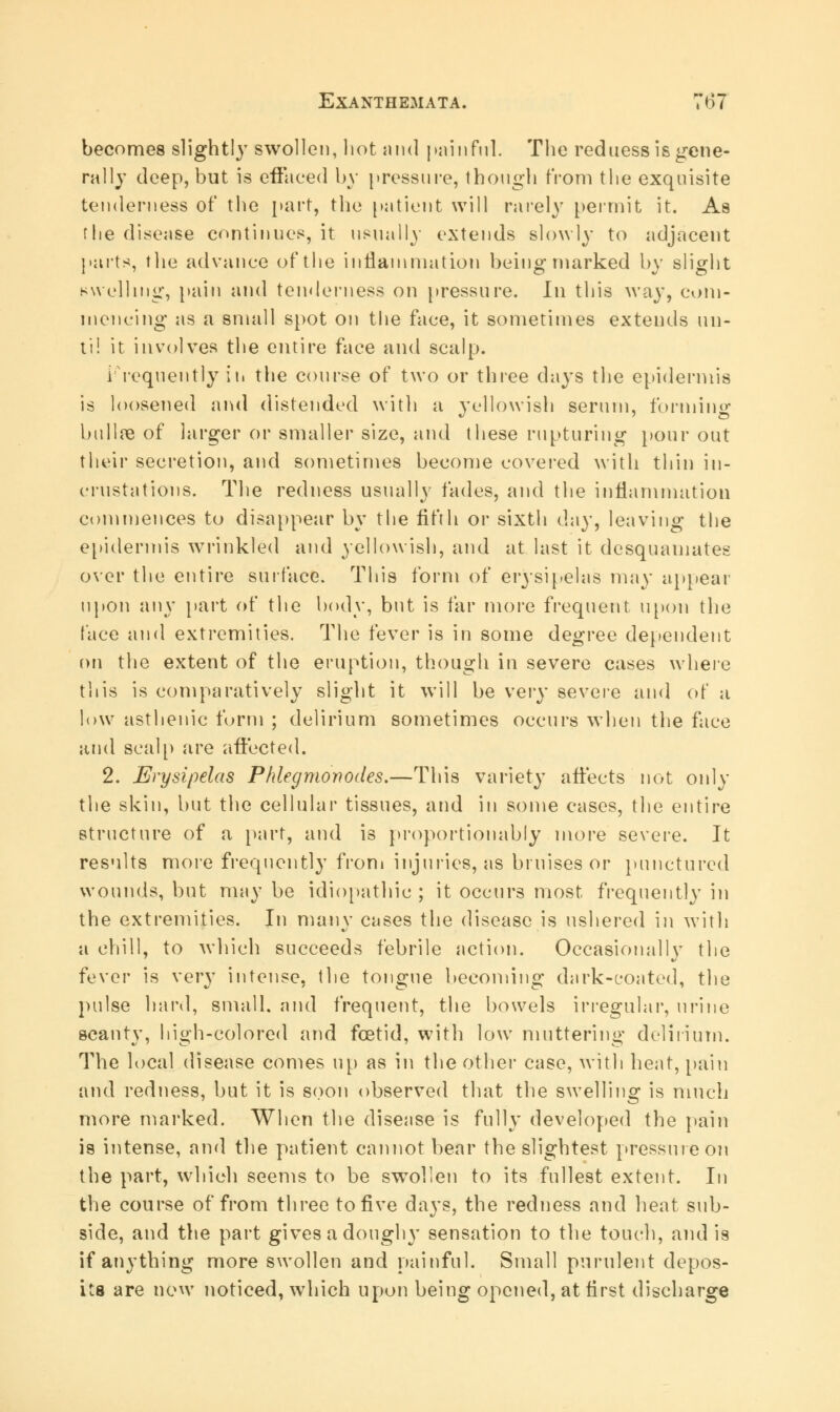 becomes slightly swollen, hot and painful. The redness is gene- rally deep, but is effaced by pressure, though from the exquisite tenderness of the part, the patient will rarely permit it. As flie disease continues, it usually extends slowly to adjacent pai'ts, the advance of the inflammation being marked by slight swelling, pain and tenderness on pressure. In this way, com- mencing as a small spot on the face, it sometimes extends un- til it involves the entire face and scalp. Frequently ih the course of two or three days the epidermis is loosened and distended with a yellowish serum, forming bullae of larger or smaller size, and these rupturing pour out their secretion, and sometimes become covered with thin in- crustations. The redness usually fades, and the inflammation commences to disappear by the fifth or sixth day, leaving the epidermis wrinkled and yellowish, and at last it desquamates over the entire surface. This form of erysipelas may appear upon any part of the body, but is far more frequent upon the face and extremities. The fever is in some degree dependent on the extent of the eruption, though in severe cases where tliis is comparatively slight it will be very severe and of a low asthenic form ; delirium sometimes occurs when the face and scalp are affected. 2. Erysipelas Phlegmonodes.—This variety affects not only the skin, but the cellular tissues, and in some cases, the entire structure of a part, and is proportionally more severe. It results more frequently from injuries, as bruises or punctured wounds, but may be idiopathic ; it occurs most frequently in the extremities. In many cases the disease is ushered in with a chill, to which succeeds febrile action. Occasionally the fevcv is very intense, the tongue becoming dark-coated, the pulse hard, small, and frequent, the bowels irregular, urine scanty, high-colored and foetid, with low muttering delirium. The local disease comes up as in the other case, with heat, pain and redness, but it is soon observed that the swelling is much more marked. When the disease is fully developed the pain is intense, and the patient cannot bear the slightest pressure on the part, which seems to be swollen to its fullest extent. In the course of from three to five days, the redness and heat sub- side, and the part gives a dough}' sensation to the touch, and is if anything more swollen and painful. Small purulent depos- its are now noticed, which upon being opened, at first discharge