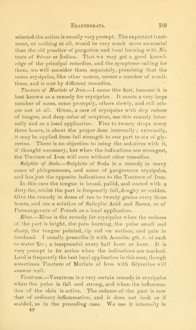 selected the action is usually very prompt. The expectant treat* ment, or nothing at all, would be very much more successful than the old practice of purgation and local burning with Ni- trate of Silver or Iodine. That we may get a good knowl- edge of the principal remedies, and the symptoms calling for them, we will consider them separately, premising that the name erysipelas, like other mimes, covers a number of condi- tions, and is met by different remedies. Tincture of Muriate of Iron.—I name this first, because it is best known as a remedy for erysipelas. It meets a very large number of cases, some promptly, others slowly, and still oth- ers not at all. Given, a case of erysipelas with deep redness of tongue, and deep color of eruption, use this remedy inter- nally and as a local application. Five to twenty drops every three hours, is about the proper dose internally; externally, it maybe applied from full strength to one part to six of gly- cerine. There is no objection to using the sedatives with it, if thought necessary, but when the indications are strongest, the Tincture of Iron will cure without other remedies. Sulphite of Soda.—Sulphite of Soda is a remedy in many cases of phlegmonous, and some of gangrenous erysipelas, and has just the opposite indications to the Tincture of Iron. In this case the tongue is broad, pallid, and coated with a dirty fur, whilst the part is frequently full, doughy or sodden. Give the remedy in doses of ten to twent}' grains every three hours, and use a solution of Salicylic Acid and Borax, or of Permanganate of Potash as a local application. Rhus.—Rhus is the remedy for erysipelas when the redness of the part is bright, the pain burning, the pulse small and sharp, the tongue pointed, tip red on surface, and pain in forehead. I usually prescribe it with Aconite, gtt. v. of each to water 51 v.; a teaspoonful every half hour or hour. It is very prompt in its action when the indications are marked. Lard is frequently the best local application in this case, though sometimes Tincture of Muriate of Iron with Glycerine will answer well. Veratrum.—Veratrum is a very certain remedy in erysipelas when the pulse is full and strong, and when the inflamma- tion of the skin is active. The redness of the part is now that of ordinary inflammation, and it does not look as if scalded, as in the preceding case. We use it internally in 49