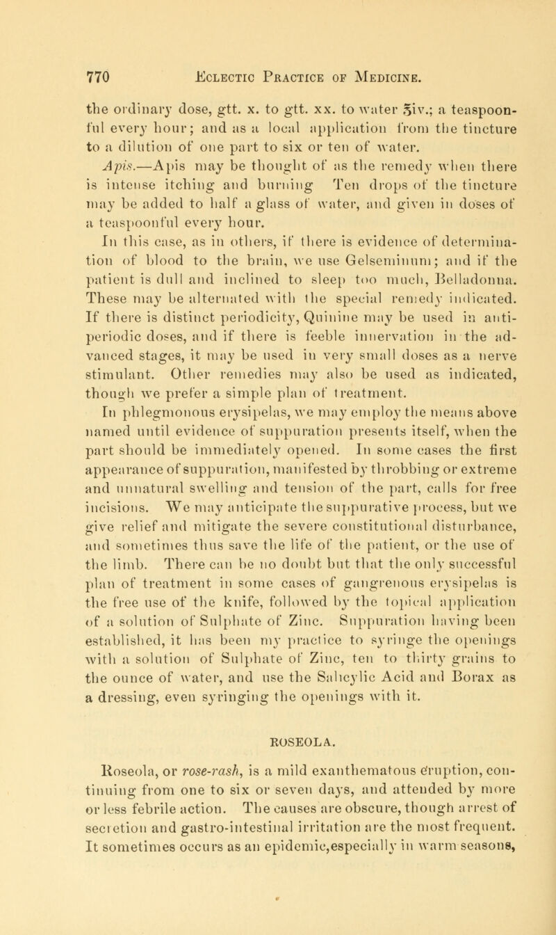 the ordinary dose, gtt. x. to gtt. xx. to water giv.; a teaspoon- fuI every hour; and as a local application i'rom the tincture to a dilution of one part to six or ten of water. Apis.—Apis may be thought of as the remedy when there is intense itching and burning Ten drops of the tincture may be added to half a glass of water, and given in doses of a teaspoonful every hour. In tliis case, as in others, if there is evidence of determina- tion of blood to the brain, we use Gelseminum; and if the patient is dull and inclined to sleep too much, Belladonna. These may be alternated with the special remedy indicated. If there is distinct periodicity, Quinine may be used in anti- periodic doses, and if there is feeble innervation in the ad- vanced stages, it may be used in very small doses as a nerve stimulant. Other remedies may also be used as indicated, though we prefer a simple plan of treatment. In phlegmonous erysipelas, we may employ the means above named until evidence of suppuration presents itself, when the part should be immediately opened. In some eases the first appearance of suppuration, manifested by throbbing or extreme and unnatural swelling and tension of the part, calls for free incisions. We may anticipate the suppurative process, but we give relief and mitigate the severe constitutional disturbance, and sometimes thus save the life of the patient, or the use of the limb. There can be no doubt but that the only successful plan of treatment in some cases of gangrenous erysipelas is the free use of the knife, followed by the topical application of a solution of Sulphate of Zinc. Suppuration having been established, it has been my practice to syringe the openings with a solution of Sulphate of Zinc, ten to thirty grains to the ounce of water, and use the Salicylic Acid and Borax as a dressing, even syringing the openings with it. ROSEOLA. Hoseola, or rose-i^ash, is a mild exanthematous eruption, con- tinuing from one to six or seven days, and attended by more or less febrile action. The causes are obscure, though arrest of secretion and gastro-intestinal irritation are the most frequent. It sometimes occurs as an epidemic,especially in warm seasons,